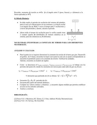 Recordar: momento de torsión es τ=F.r [si el ángulo entre F (peso, fuerza) y r (distancia a la
fuerza aplicada) es 900
]
b) Método Dinámico
 Se debe medir el periodo de oscilación del sistema del péndulo,
para el cual se le ubican pesos en sus extremos y se hacen oscilar
a un ángulo fijo φ. Mida 5 veces el tiempo para 5 oscilaciones y
a través del promedio y demás, calcula el periodo.
 Ahora mida el tiempo de oscilación para la varilla cuando tiene
2 cuerpos iguales m distribuidos de manera simétrica en el
sistema, para dos distancias a y b diferentes.
NO OLVIDAR, ENCONTRAR LA CONSTATE DE TORSIO PARA LOS DIFERENTES
MATERIALES.
ANÁLISIS Y CÁLCULOS
 Para la parte (a) se requiere determinar la constante de torsión de la barra que gira. Desarrolle
un grafico de τ vs φ y encuentre la mejor curva para la cual con su ajuste correspondiente se
encuentra la pendiente quien es la constante de torsión. Verificar las unidades.
Además, encuentre en modulo de rigidez.
 Como se desconoce el IVARILLA-SOPORTE, ITORNILLO-SUJECION y IEJE-ROTACIÓN se trabaja con los
periodos del punto (b). donde los momentos de inercia para cada radio de giro a y b son:
y
Y demuestre que partiendo de (4) se obtiene
.
 Encuentre Ta y Tb. (T - periodo) de (b)
 Encuentre K a partir del método dinámico.
 Compare los valores estatico y dinamico y encuentre alguna medida que permita establecer
un error en los métodos utilizados.
 Analice y concluya.
BIBLIOGRAFÍA
[1] Física Vol. I. Mecánica; M. Alonso, E.J. Finn, Addison Wesley Iberoamericana
[2] Física Vol. I. R. Serway, Mc GrawHill.
 