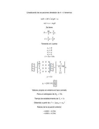 Linealizando las ecuaciones alrededor de 𝜃 = 0 tenemos:
𝑚𝑙𝜃 = ( 𝑀 + 𝑚) 𝑔𝜃 − 𝑢̈
𝑚𝑥̈ = 𝑢 − 𝑚𝑔𝜃
Se tiene:
𝜃̈ =
80
3
𝜃 −
5
3
𝑢
𝑥̈ =
2
3
𝑢 −
2
3
𝜃
Teniendo en cuenta:
𝑥1 = 𝜃
𝑥2 = 𝜃̇
𝑥3 = 𝑦
𝑥4 = 𝑦̇
𝑥̇ = 𝐴𝑥+ 𝐵𝑢
𝑦 = 𝐶𝑥
𝑦1 = [0 0 1 0 ] [
x1
x2
x3
x4
]
Valores propios en sistema en lazo cerrado:
Para un sobrepaso de 𝑀 𝑝 = 5%
Tiempo de establecimiento de 𝑇𝑠 = 1𝑠
Obtenida a partir de 𝑠2 + 2𝜑𝑤 𝑛 𝑠 + 𝑤 𝑛
2
Raíces de la ecuación anterior:
−4.000 − 4.194𝑖
−4.000 + 4.194𝑖
 