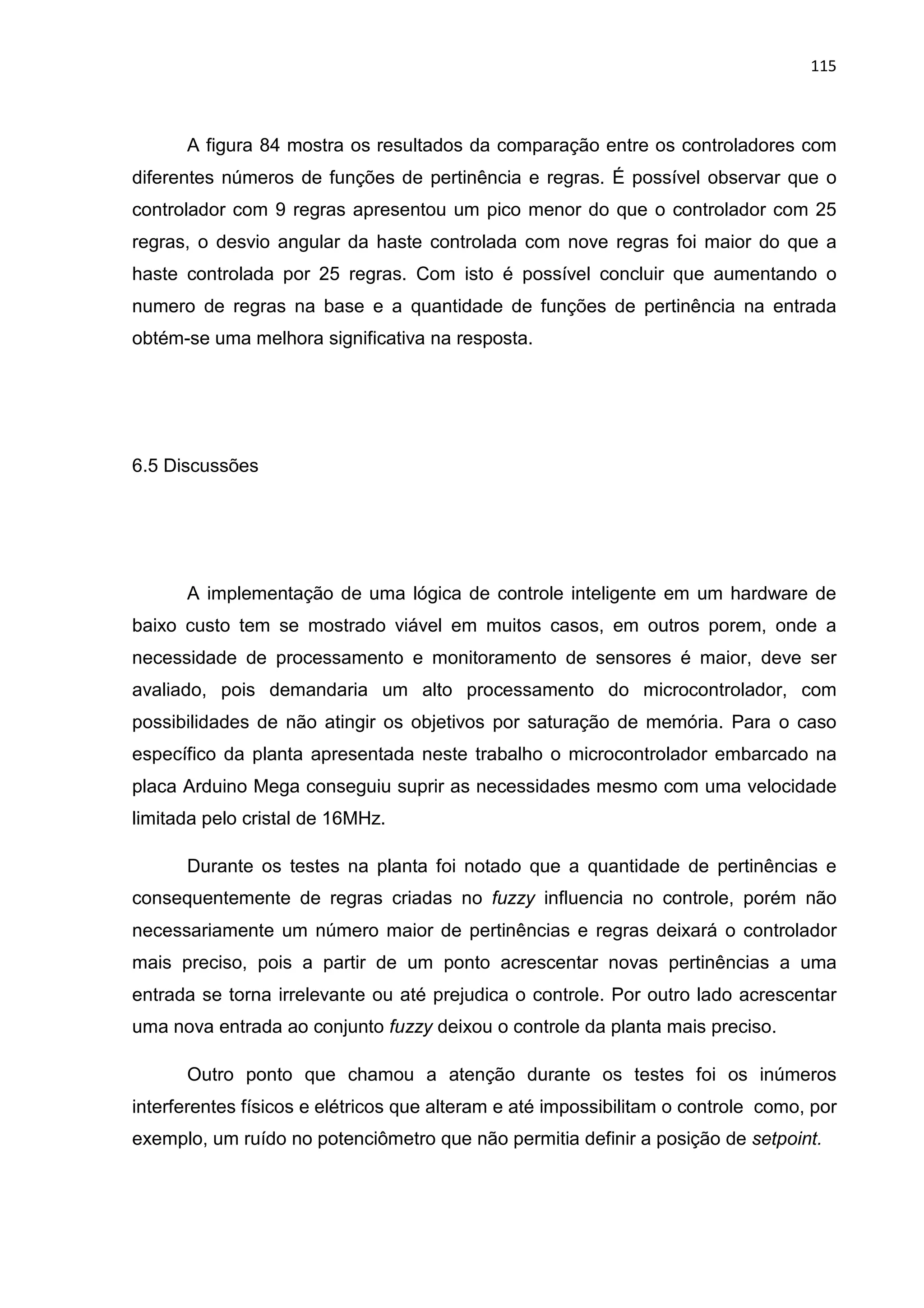 115
A figura 84 mostra os resultados da comparação entre os controladores com
diferentes números de funções de pertinência e regras. É possível observar que o
controlador com 9 regras apresentou um pico menor do que o controlador com 25
regras, o desvio angular da haste controlada com nove regras foi maior do que a
haste controlada por 25 regras. Com isto é possível concluir que aumentando o
numero de regras na base e a quantidade de funções de pertinência na entrada
obtém-se uma melhora significativa na resposta.
6.5 Discussões
A implementação de uma lógica de controle inteligente em um hardware de
baixo custo tem se mostrado viável em muitos casos, em outros porem, onde a
necessidade de processamento e monitoramento de sensores é maior, deve ser
avaliado, pois demandaria um alto processamento do microcontrolador, com
possibilidades de não atingir os objetivos por saturação de memória. Para o caso
específico da planta apresentada neste trabalho o microcontrolador embarcado na
placa Arduino Mega conseguiu suprir as necessidades mesmo com uma velocidade
limitada pelo cristal de 16MHz.
Durante os testes na planta foi notado que a quantidade de pertinências e
consequentemente de regras criadas no fuzzy influencia no controle, porém não
necessariamente um número maior de pertinências e regras deixará o controlador
mais preciso, pois a partir de um ponto acrescentar novas pertinências a uma
entrada se torna irrelevante ou até prejudica o controle. Por outro lado acrescentar
uma nova entrada ao conjunto fuzzy deixou o controle da planta mais preciso.
Outro ponto que chamou a atenção durante os testes foi os inúmeros
interferentes físicos e elétricos que alteram e até impossibilitam o controle como, por
exemplo, um ruído no potenciômetro que não permitia definir a posição de setpoint.
 