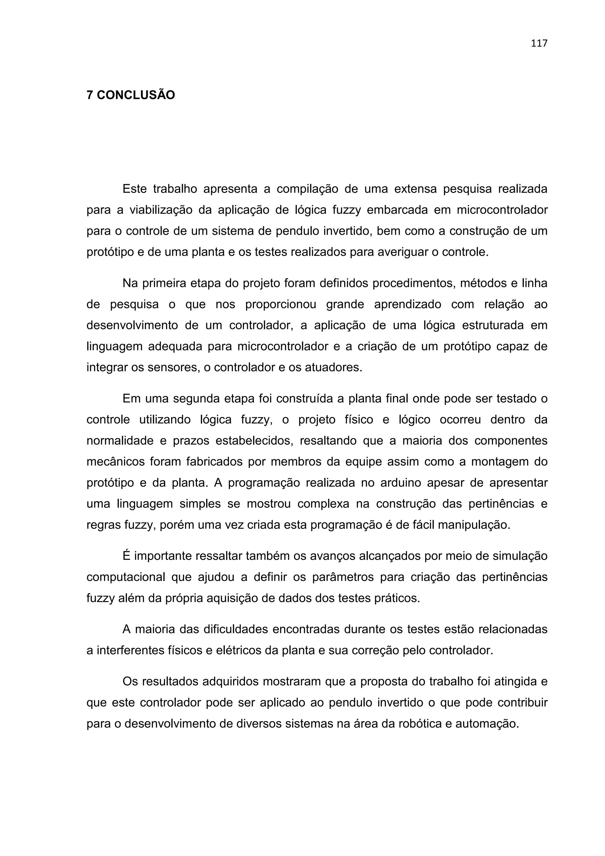 117
7 CONCLUSÃO
Este trabalho apresenta a compilação de uma extensa pesquisa realizada
para a viabilização da aplicação de lógica fuzzy embarcada em microcontrolador
para o controle de um sistema de pendulo invertido, bem como a construção de um
protótipo e de uma planta e os testes realizados para averiguar o controle.
Na primeira etapa do projeto foram definidos procedimentos, métodos e linha
de pesquisa o que nos proporcionou grande aprendizado com relação ao
desenvolvimento de um controlador, a aplicação de uma lógica estruturada em
linguagem adequada para microcontrolador e a criação de um protótipo capaz de
integrar os sensores, o controlador e os atuadores.
Em uma segunda etapa foi construída a planta final onde pode ser testado o
controle utilizando lógica fuzzy, o projeto físico e lógico ocorreu dentro da
normalidade e prazos estabelecidos, resaltando que a maioria dos componentes
mecânicos foram fabricados por membros da equipe assim como a montagem do
protótipo e da planta. A programação realizada no arduino apesar de apresentar
uma linguagem simples se mostrou complexa na construção das pertinências e
regras fuzzy, porém uma vez criada esta programação é de fácil manipulação.
É importante ressaltar também os avanços alcançados por meio de simulação
computacional que ajudou a definir os parâmetros para criação das pertinências
fuzzy além da própria aquisição de dados dos testes práticos.
A maioria das dificuldades encontradas durante os testes estão relacionadas
a interferentes físicos e elétricos da planta e sua correção pelo controlador.
Os resultados adquiridos mostraram que a proposta do trabalho foi atingida e
que este controlador pode ser aplicado ao pendulo invertido o que pode contribuir
para o desenvolvimento de diversos sistemas na área da robótica e automação.
 