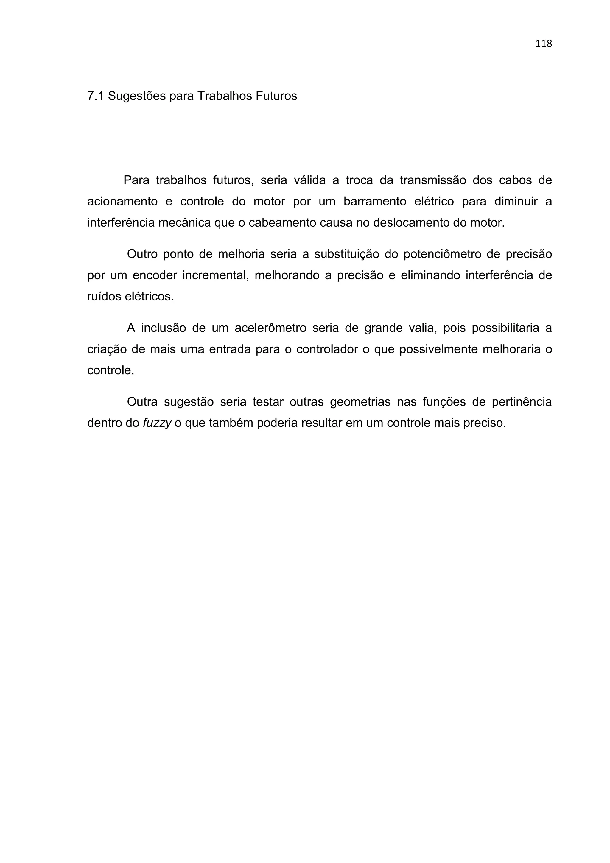 118
7.1 Sugestões para Trabalhos Futuros
Para trabalhos futuros, seria válida a troca da transmissão dos cabos de
acionamento e controle do motor por um barramento elétrico para diminuir a
interferência mecânica que o cabeamento causa no deslocamento do motor.
Outro ponto de melhoria seria a substituição do potenciômetro de precisão
por um encoder incremental, melhorando a precisão e eliminando interferência de
ruídos elétricos.
A inclusão de um acelerômetro seria de grande valia, pois possibilitaria a
criação de mais uma entrada para o controlador o que possivelmente melhoraria o
controle.
Outra sugestão seria testar outras geometrias nas funções de pertinência
dentro do fuzzy o que também poderia resultar em um controle mais preciso.
 