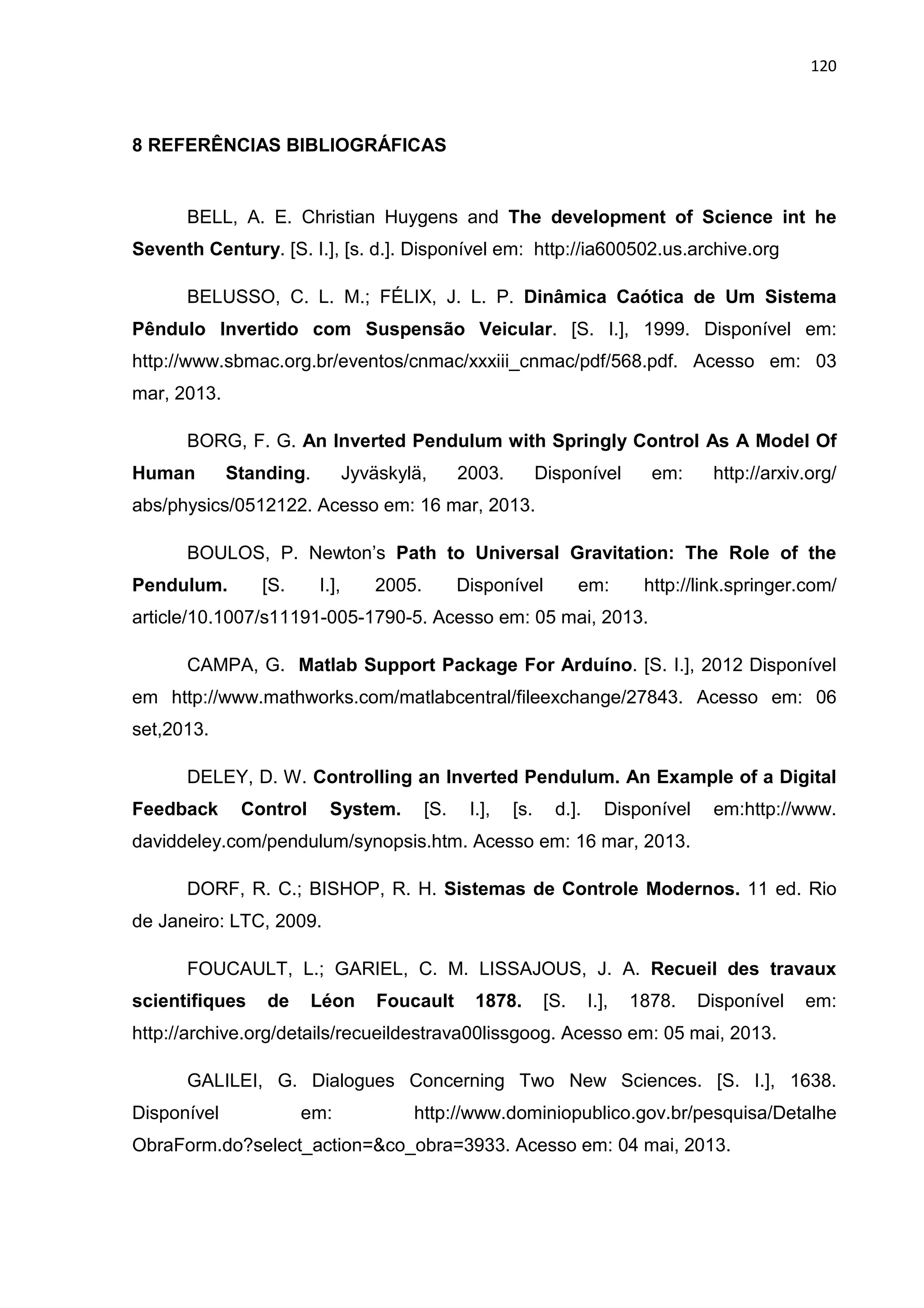 120
8 REFERÊNCIAS BIBLIOGRÁFICAS
BELL, A. E. Christian Huygens and The development of Science int he
Seventh Century. [S. I.], [s. d.]. Disponível em: http://ia600502.us.archive.org
BELUSSO, C. L. M.; FÉLIX, J. L. P. Dinâmica Caótica de Um Sistema
Pêndulo Invertido com Suspensão Veicular. [S. I.], 1999. Disponível em:
http://www.sbmac.org.br/eventos/cnmac/xxxiii_cnmac/pdf/568.pdf. Acesso em: 03
mar, 2013.
BORG, F. G. An Inverted Pendulum with Springly Control As A Model Of
Human Standing. Jyväskylä, 2003. Disponível em: http://arxiv.org/
abs/physics/0512122. Acesso em: 16 mar, 2013.
BOULOS, P. Newton’s Path to Universal Gravitation: The Role of the
Pendulum. [S. I.], 2005. Disponível em: http://link.springer.com/
article/10.1007/s11191-005-1790-5. Acesso em: 05 mai, 2013.
CAMPA, G. Matlab Support Package For Arduíno. [S. I.], 2012 Disponível
em http://www.mathworks.com/matlabcentral/fileexchange/27843. Acesso em: 06
set,2013.
DELEY, D. W. Controlling an Inverted Pendulum. An Example of a Digital
Feedback Control System. [S. I.], [s. d.]. Disponível em:http://www.
daviddeley.com/pendulum/synopsis.htm. Acesso em: 16 mar, 2013.
DORF, R. C.; BISHOP, R. H. Sistemas de Controle Modernos. 11 ed. Rio
de Janeiro: LTC, 2009.
FOUCAULT, L.; GARIEL, C. M. LISSAJOUS, J. A. Recueil des travaux
scientifiques de Léon Foucault 1878. [S. I.], 1878. Disponível em:
http://archive.org/details/recueildestrava00lissgoog. Acesso em: 05 mai, 2013.
GALILEI, G. Dialogues Concerning Two New Sciences. [S. I.], 1638.
Disponível em: http://www.dominiopublico.gov.br/pesquisa/Detalhe
ObraForm.do?select_action=&co_obra=3933. Acesso em: 04 mai, 2013.
 