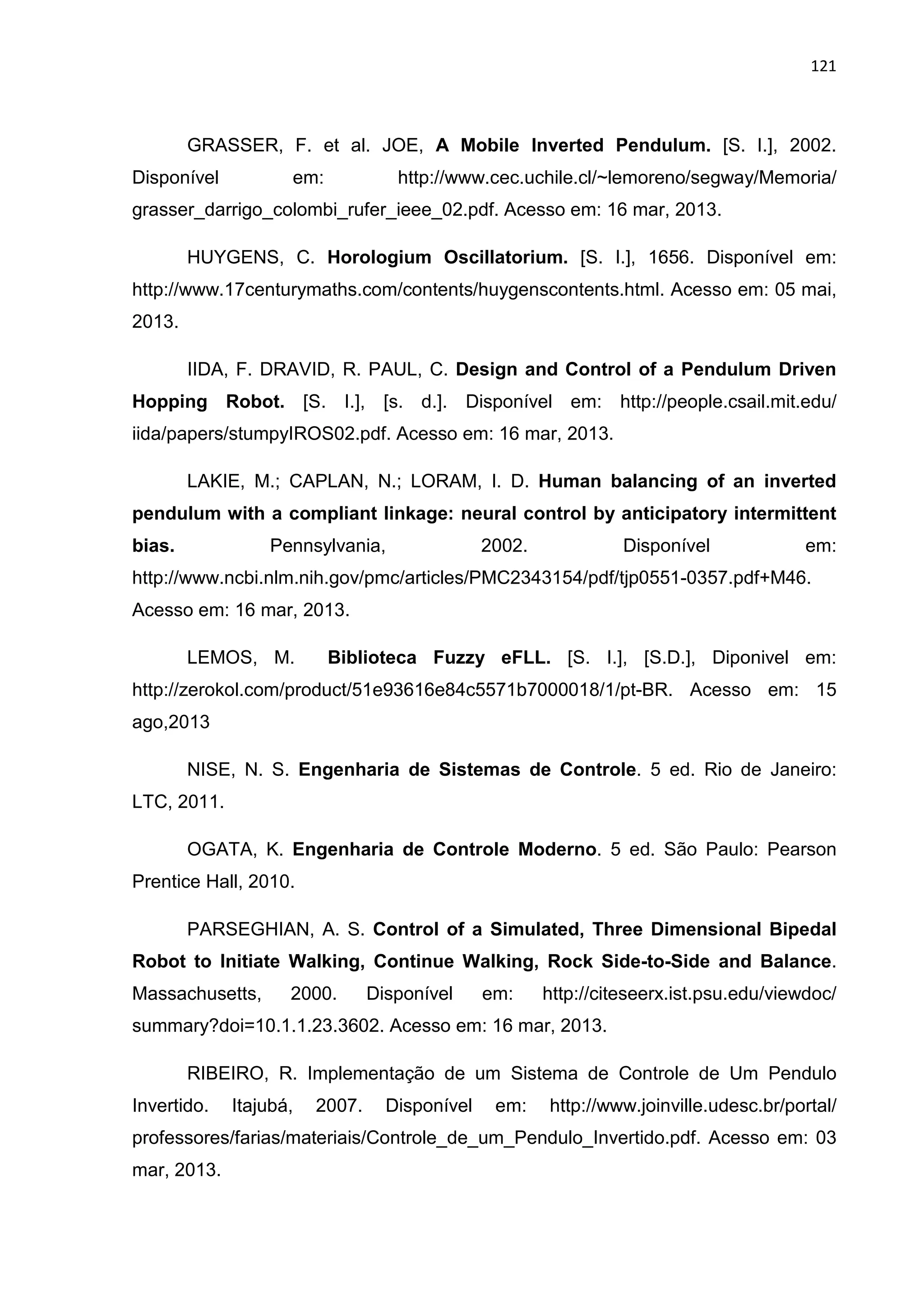 121
GRASSER, F. et al. JOE, A Mobile Inverted Pendulum. [S. I.], 2002.
Disponível em: http://www.cec.uchile.cl/~lemoreno/segway/Memoria/
grasser_darrigo_colombi_rufer_ieee_02.pdf. Acesso em: 16 mar, 2013.
HUYGENS, C. Horologium Oscillatorium. [S. I.], 1656. Disponível em:
http://www.17centurymaths.com/contents/huygenscontents.html. Acesso em: 05 mai,
2013.
IIDA, F. DRAVID, R. PAUL, C. Design and Control of a Pendulum Driven
Hopping Robot. [S. I.], [s. d.]. Disponível em: http://people.csail.mit.edu/
iida/papers/stumpyIROS02.pdf. Acesso em: 16 mar, 2013.
LAKIE, M.; CAPLAN, N.; LORAM, I. D. Human balancing of an inverted
pendulum with a compliant linkage: neural control by anticipatory intermittent
bias. Pennsylvania, 2002. Disponível em:
http://www.ncbi.nlm.nih.gov/pmc/articles/PMC2343154/pdf/tjp0551-0357.pdf+M46.
Acesso em: 16 mar, 2013.
LEMOS, M. Biblioteca Fuzzy eFLL. [S. I.], [S.D.], Diponivel em:
http://zerokol.com/product/51e93616e84c5571b7000018/1/pt-BR. Acesso em: 15
ago,2013
NISE, N. S. Engenharia de Sistemas de Controle. 5 ed. Rio de Janeiro:
LTC, 2011.
OGATA, K. Engenharia de Controle Moderno. 5 ed. São Paulo: Pearson
Prentice Hall, 2010.
PARSEGHIAN, A. S. Control of a Simulated, Three Dimensional Bipedal
Robot to Initiate Walking, Continue Walking, Rock Side-to-Side and Balance.
Massachusetts, 2000. Disponível em: http://citeseerx.ist.psu.edu/viewdoc/
summary?doi=10.1.1.23.3602. Acesso em: 16 mar, 2013.
RIBEIRO, R. Implementação de um Sistema de Controle de Um Pendulo
Invertido. Itajubá, 2007. Disponível em: http://www.joinville.udesc.br/portal/
professores/farias/materiais/Controle_de_um_Pendulo_Invertido.pdf. Acesso em: 03
mar, 2013.
 