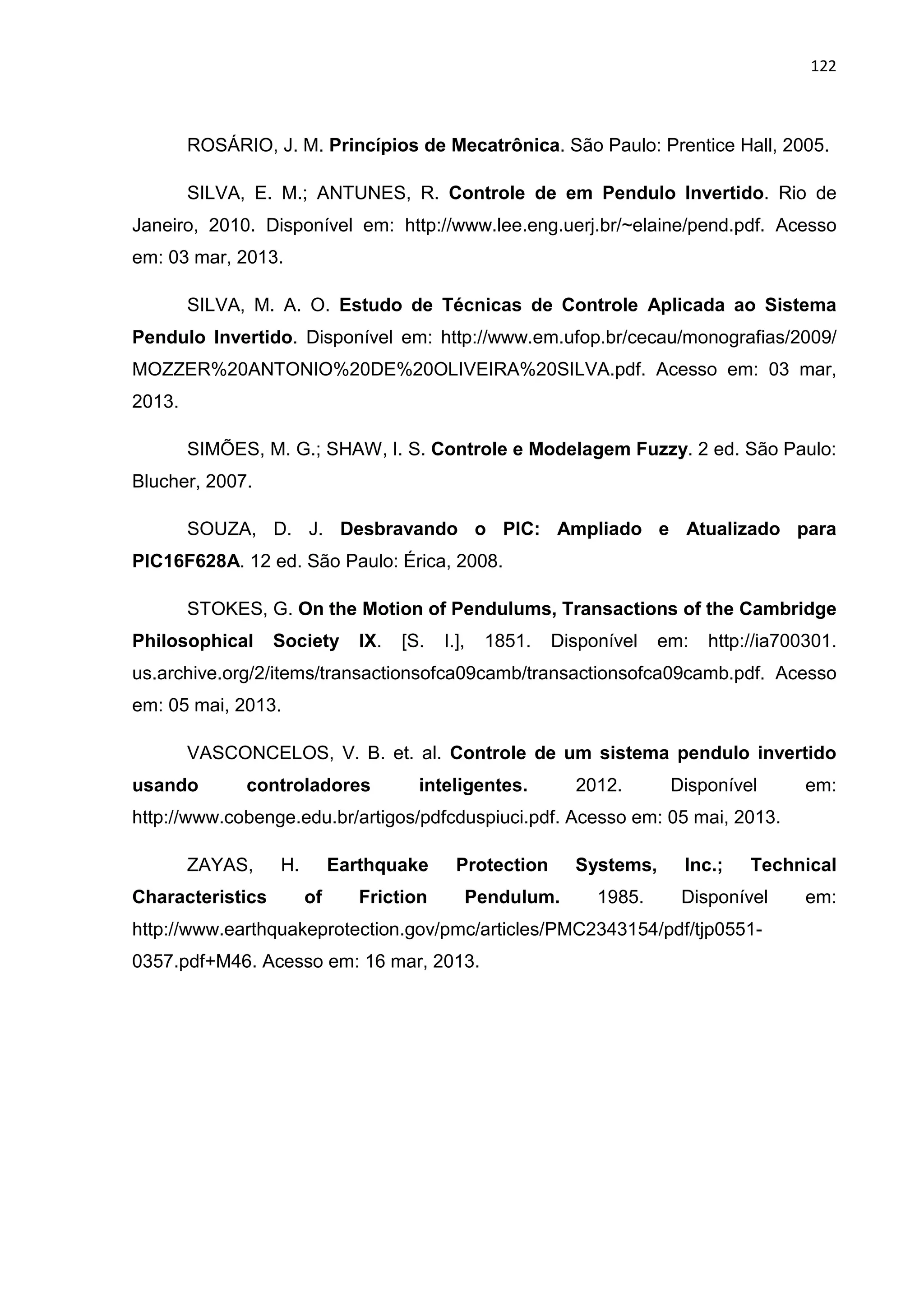 122
ROSÁRIO, J. M. Princípios de Mecatrônica. São Paulo: Prentice Hall, 2005.
SILVA, E. M.; ANTUNES, R. Controle de em Pendulo Invertido. Rio de
Janeiro, 2010. Disponível em: http://www.lee.eng.uerj.br/~elaine/pend.pdf. Acesso
em: 03 mar, 2013.
SILVA, M. A. O. Estudo de Técnicas de Controle Aplicada ao Sistema
Pendulo Invertido. Disponível em: http://www.em.ufop.br/cecau/monografias/2009/
MOZZER%20ANTONIO%20DE%20OLIVEIRA%20SILVA.pdf. Acesso em: 03 mar,
2013.
SIMÕES, M. G.; SHAW, I. S. Controle e Modelagem Fuzzy. 2 ed. São Paulo:
Blucher, 2007.
SOUZA, D. J. Desbravando o PIC: Ampliado e Atualizado para
PIC16F628A. 12 ed. São Paulo: Érica, 2008.
STOKES, G. On the Motion of Pendulums, Transactions of the Cambridge
Philosophical Society IX. [S. I.], 1851. Disponível em: http://ia700301.
us.archive.org/2/items/transactionsofca09camb/transactionsofca09camb.pdf. Acesso
em: 05 mai, 2013.
VASCONCELOS, V. B. et. al. Controle de um sistema pendulo invertido
usando controladores inteligentes. 2012. Disponível em:
http://www.cobenge.edu.br/artigos/pdfcduspiuci.pdf. Acesso em: 05 mai, 2013.
ZAYAS, H. Earthquake Protection Systems, Inc.; Technical
Characteristics of Friction Pendulum. 1985. Disponível em:
http://www.earthquakeprotection.gov/pmc/articles/PMC2343154/pdf/tjp0551-
0357.pdf+M46. Acesso em: 16 mar, 2013.
 