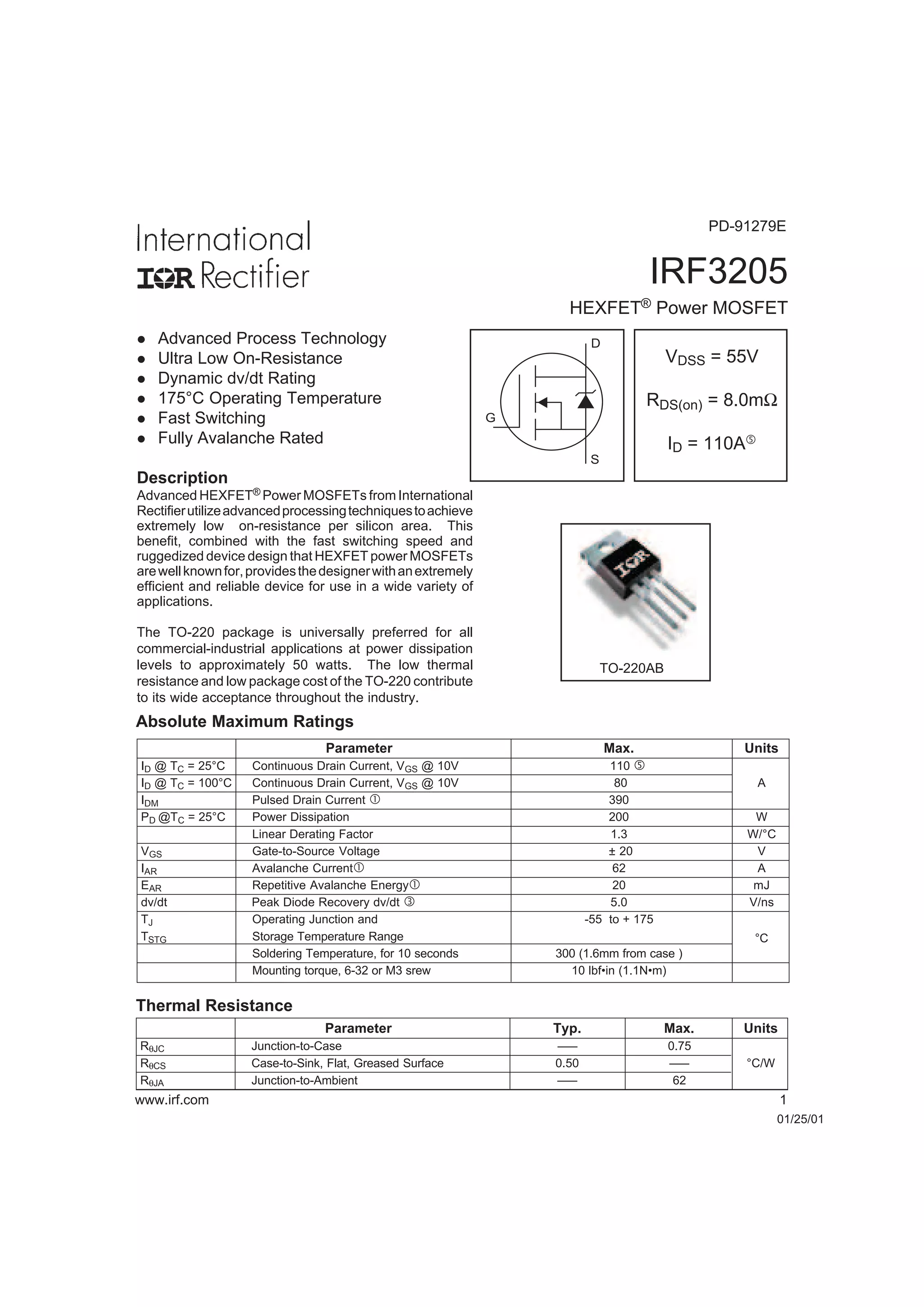 IRF3205
HEXFET® Power MOSFET
01/25/01
Absolute Maximum Ratings
Parameter Typ. Max. Units
RθJC Junction-to-Case ––– 0.75
RθCS Case-to-Sink, Flat, Greased Surface 0.50 ––– °C/W
RθJA Junction-to-Ambient ––– 62
Thermal Resistance
www.irf.com 1
VDSS = 55V
RDS(on) = 8.0mΩ
ID = 110A…
S
D
G
TO-220AB
Advanced HEXFET® Power MOSFETs from International
Rectifierutilizeadvancedprocessingtechniquestoachieve
extremely low on-resistance per silicon area. This
benefit, combined with the fast switching speed and
ruggedized device design that HEXFET power MOSFETs
arewellknownfor,providesthedesignerwithanextremely
efficient and reliable device for use in a wide variety of
applications.
The TO-220 package is universally preferred for all
commercial-industrial applications at power dissipation
levels to approximately 50 watts. The low thermal
resistance and low package cost of the TO-220 contribute
to its wide acceptance throughout the industry.
l Advanced Process Technology
l Ultra Low On-Resistance
l Dynamic dv/dt Rating
l 175°C Operating Temperature
l Fast Switching
l Fully Avalanche Rated
Description
Parameter Max. Units
ID @ TC = 25°C Continuous Drain Current, VGS @ 10V 110 …
ID @ TC = 100°C Continuous Drain Current, VGS @ 10V 80 A
IDM Pulsed Drain Current  390
PD @TC = 25°C Power Dissipation 200 W
Linear Derating Factor 1.3 W/°C
VGS Gate-to-Source Voltage ± 20 V
IAR Avalanche Current 62 A
EAR Repetitive Avalanche Energy 20 mJ
dv/dt Peak Diode Recovery dv/dt ƒ 5.0 V/ns
TJ Operating Junction and -55 to + 175
TSTG Storage Temperature Range
Soldering Temperature, for 10 seconds 300 (1.6mm from case )
°C
Mounting torque, 6-32 or M3 srew 10 lbf•in (1.1N•m)
PD-91279E
 