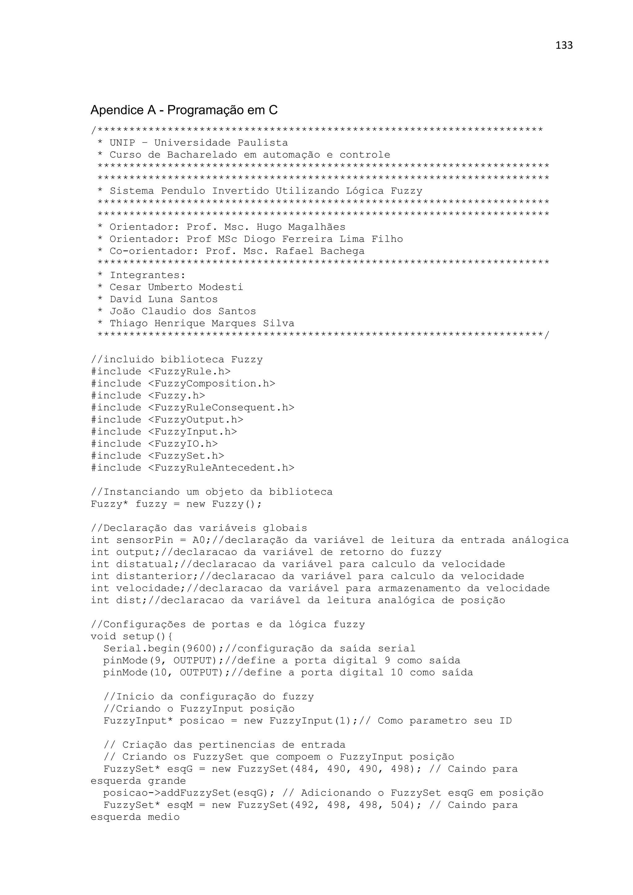 133
Apendice A - Programação em C
/**********************************************************************
* UNIP – Universidade Paulista
* Curso de Bacharelado em automação e controle
***********************************************************************
***********************************************************************
* Sistema Pendulo Invertido Utilizando Lógica Fuzzy
***********************************************************************
***********************************************************************
* Orientador: Prof. Msc. Hugo Magalhães
* Orientador: Prof MSc Diogo Ferreira Lima Filho
* Co-orientador: Prof. Msc. Rafael Bachega
***********************************************************************
* Integrantes:
* Cesar Umberto Modesti
* David Luna Santos
* João Claudio dos Santos
* Thiago Henrique Marques Silva
**********************************************************************/
//incluido biblioteca Fuzzy
#include <FuzzyRule.h>
#include <FuzzyComposition.h>
#include <Fuzzy.h>
#include <FuzzyRuleConsequent.h>
#include <FuzzyOutput.h>
#include <FuzzyInput.h>
#include <FuzzyIO.h>
#include <FuzzySet.h>
#include <FuzzyRuleAntecedent.h>
//Instanciando um objeto da biblioteca
Fuzzy* fuzzy = new Fuzzy();
//Declaração das variáveis globais
int sensorPin = A0;//declaração da variável de leitura da entrada análogica
int output;//declaracao da variável de retorno do fuzzy
int distatual;//declaracao da variável para calculo da velocidade
int distanterior;//declaracao da variável para calculo da velocidade
int velocidade;//declaracao da variável para armazenamento da velocidade
int dist;//declaracao da variável da leitura analógica de posição
//Configurações de portas e da lógica fuzzy
void setup(){
Serial.begin(9600);//configuração da saída serial
pinMode(9, OUTPUT);//define a porta digital 9 como saída
pinMode(10, OUTPUT);//define a porta digital 10 como saída
//Inicio da configuração do fuzzy
//Criando o FuzzyInput posição
FuzzyInput* posicao = new FuzzyInput(1);// Como parametro seu ID
// Criação das pertinencias de entrada
// Criando os FuzzySet que compoem o FuzzyInput posição
FuzzySet* esqG = new FuzzySet(484, 490, 490, 498); // Caindo para
esquerda grande
posicao->addFuzzySet(esqG); // Adicionando o FuzzySet esqG em posição
FuzzySet* esqM = new FuzzySet(492, 498, 498, 504); // Caindo para
esquerda medio
 