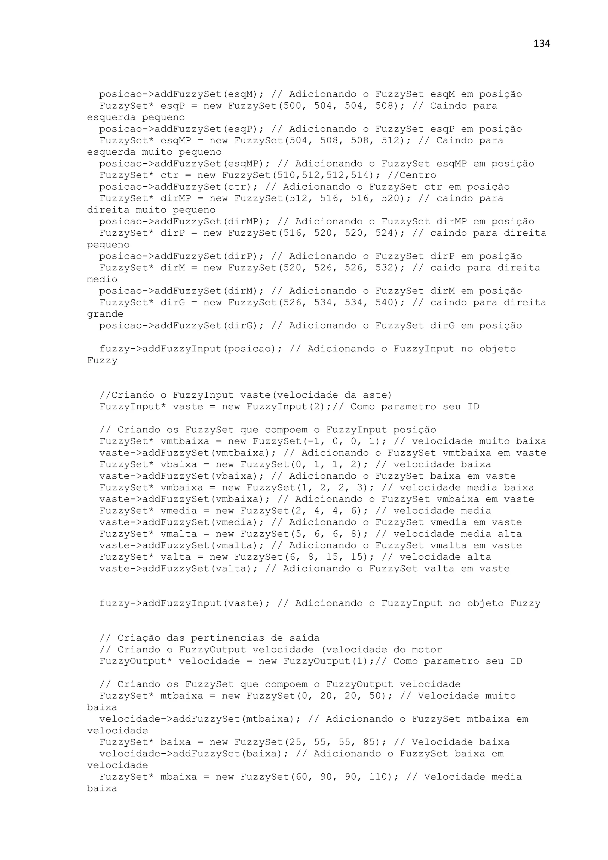134
posicao->addFuzzySet(esqM); // Adicionando o FuzzySet esqM em posição
FuzzySet* esqP = new FuzzySet(500, 504, 504, 508); // Caindo para
esquerda pequeno
posicao->addFuzzySet(esqP); // Adicionando o FuzzySet esqP em posição
FuzzySet* esqMP = new FuzzySet(504, 508, 508, 512); // Caindo para
esquerda muito pequeno
posicao->addFuzzySet(esqMP); // Adicionando o FuzzySet esqMP em posição
FuzzySet* ctr = new FuzzySet(510,512,512,514); //Centro
posicao->addFuzzySet(ctr); // Adicionando o FuzzySet ctr em posição
FuzzySet* dirMP = new FuzzySet(512, 516, 516, 520); // caindo para
direita muito pequeno
posicao->addFuzzySet(dirMP); // Adicionando o FuzzySet dirMP em posição
FuzzySet* dirP = new FuzzySet(516, 520, 520, 524); // caindo para direita
pequeno
posicao->addFuzzySet(dirP); // Adicionando o FuzzySet dirP em posição
FuzzySet* dirM = new FuzzySet(520, 526, 526, 532); // caido para direita
medio
posicao->addFuzzySet(dirM); // Adicionando o FuzzySet dirM em posição
FuzzySet* dirG = new FuzzySet(526, 534, 534, 540); // caindo para direita
grande
posicao->addFuzzySet(dirG); // Adicionando o FuzzySet dirG em posição
fuzzy->addFuzzyInput(posicao); // Adicionando o FuzzyInput no objeto
Fuzzy
//Criando o FuzzyInput vaste(velocidade da aste)
FuzzyInput* vaste = new FuzzyInput(2);// Como parametro seu ID
// Criando os FuzzySet que compoem o FuzzyInput posição
FuzzySet* vmtbaixa = new FuzzySet(-1, 0, 0, 1); // velocidade muito baixa
vaste->addFuzzySet(vmtbaixa); // Adicionando o FuzzySet vmtbaixa em vaste
FuzzySet* vbaixa = new FuzzySet(0, 1, 1, 2); // velocidade baixa
vaste->addFuzzySet(vbaixa); // Adicionando o FuzzySet baixa em vaste
FuzzySet* vmbaixa = new FuzzySet(1, 2, 2, 3); // velocidade media baixa
vaste->addFuzzySet(vmbaixa); // Adicionando o FuzzySet vmbaixa em vaste
FuzzySet* vmedia = new FuzzySet(2, 4, 4, 6); // velocidade media
vaste->addFuzzySet(vmedia); // Adicionando o FuzzySet vmedia em vaste
FuzzySet* vmalta = new FuzzySet(5, 6, 6, 8); // velocidade media alta
vaste->addFuzzySet(vmalta); // Adicionando o FuzzySet vmalta em vaste
FuzzySet* valta = new FuzzySet(6, 8, 15, 15); // velocidade alta
vaste->addFuzzySet(valta); // Adicionando o FuzzySet valta em vaste
fuzzy->addFuzzyInput(vaste); // Adicionando o FuzzyInput no objeto Fuzzy
// Criação das pertinencias de saída
// Criando o FuzzyOutput velocidade (velocidade do motor
FuzzyOutput* velocidade = new FuzzyOutput(1);// Como parametro seu ID
// Criando os FuzzySet que compoem o FuzzyOutput velocidade
FuzzySet* mtbaixa = new FuzzySet(0, 20, 20, 50); // Velocidade muito
baixa
velocidade->addFuzzySet(mtbaixa); // Adicionando o FuzzySet mtbaixa em
velocidade
FuzzySet* baixa = new FuzzySet(25, 55, 55, 85); // Velocidade baixa
velocidade->addFuzzySet(baixa); // Adicionando o FuzzySet baixa em
velocidade
FuzzySet* mbaixa = new FuzzySet(60, 90, 90, 110); // Velocidade media
baixa
 