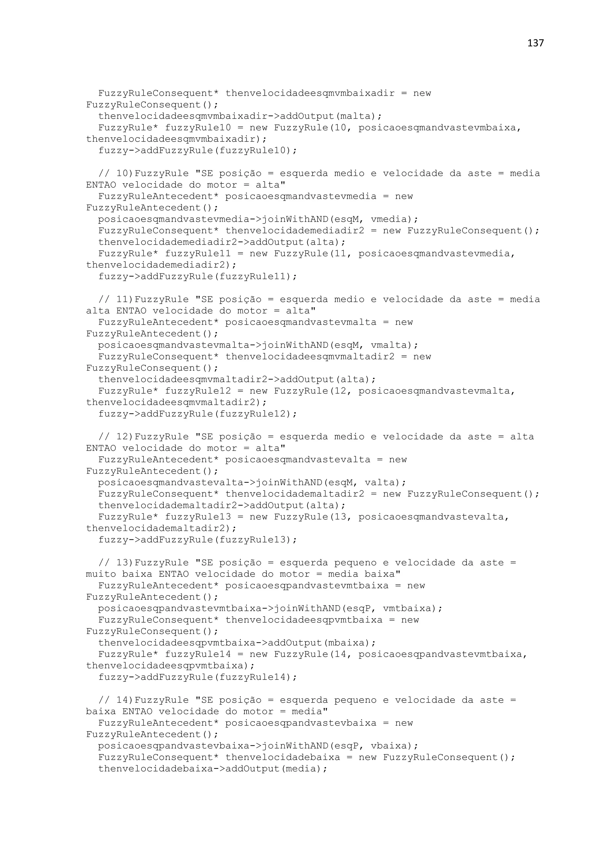 137
FuzzyRuleConsequent* thenvelocidadeesqmvmbaixadir = new
FuzzyRuleConsequent();
thenvelocidadeesqmvmbaixadir->addOutput(malta);
FuzzyRule* fuzzyRule10 = new FuzzyRule(10, posicaoesqmandvastevmbaixa,
thenvelocidadeesqmvmbaixadir);
fuzzy->addFuzzyRule(fuzzyRule10);
// 10)FuzzyRule "SE posição = esquerda medio e velocidade da aste = media
ENTAO velocidade do motor = alta"
FuzzyRuleAntecedent* posicaoesqmandvastevmedia = new
FuzzyRuleAntecedent();
posicaoesqmandvastevmedia->joinWithAND(esqM, vmedia);
FuzzyRuleConsequent* thenvelocidademediadir2 = new FuzzyRuleConsequent();
thenvelocidademediadir2->addOutput(alta);
FuzzyRule* fuzzyRule11 = new FuzzyRule(11, posicaoesqmandvastevmedia,
thenvelocidademediadir2);
fuzzy->addFuzzyRule(fuzzyRule11);
// 11)FuzzyRule "SE posição = esquerda medio e velocidade da aste = media
alta ENTAO velocidade do motor = alta"
FuzzyRuleAntecedent* posicaoesqmandvastevmalta = new
FuzzyRuleAntecedent();
posicaoesqmandvastevmalta->joinWithAND(esqM, vmalta);
FuzzyRuleConsequent* thenvelocidadeesqmvmaltadir2 = new
FuzzyRuleConsequent();
thenvelocidadeesqmvmaltadir2->addOutput(alta);
FuzzyRule* fuzzyRule12 = new FuzzyRule(12, posicaoesqmandvastevmalta,
thenvelocidadeesqmvmaltadir2);
fuzzy->addFuzzyRule(fuzzyRule12);
// 12)FuzzyRule "SE posição = esquerda medio e velocidade da aste = alta
ENTAO velocidade do motor = alta"
FuzzyRuleAntecedent* posicaoesqmandvastevalta = new
FuzzyRuleAntecedent();
posicaoesqmandvastevalta->joinWithAND(esqM, valta);
FuzzyRuleConsequent* thenvelocidademaltadir2 = new FuzzyRuleConsequent();
thenvelocidademaltadir2->addOutput(alta);
FuzzyRule* fuzzyRule13 = new FuzzyRule(13, posicaoesqmandvastevalta,
thenvelocidademaltadir2);
fuzzy->addFuzzyRule(fuzzyRule13);
// 13)FuzzyRule "SE posição = esquerda pequeno e velocidade da aste =
muito baixa ENTAO velocidade do motor = media baixa"
FuzzyRuleAntecedent* posicaoesqpandvastevmtbaixa = new
FuzzyRuleAntecedent();
posicaoesqpandvastevmtbaixa->joinWithAND(esqP, vmtbaixa);
FuzzyRuleConsequent* thenvelocidadeesqpvmtbaixa = new
FuzzyRuleConsequent();
thenvelocidadeesqpvmtbaixa->addOutput(mbaixa);
FuzzyRule* fuzzyRule14 = new FuzzyRule(14, posicaoesqpandvastevmtbaixa,
thenvelocidadeesqpvmtbaixa);
fuzzy->addFuzzyRule(fuzzyRule14);
// 14)FuzzyRule "SE posição = esquerda pequeno e velocidade da aste =
baixa ENTAO velocidade do motor = media"
FuzzyRuleAntecedent* posicaoesqpandvastevbaixa = new
FuzzyRuleAntecedent();
posicaoesqpandvastevbaixa->joinWithAND(esqP, vbaixa);
FuzzyRuleConsequent* thenvelocidadebaixa = new FuzzyRuleConsequent();
thenvelocidadebaixa->addOutput(media);
 