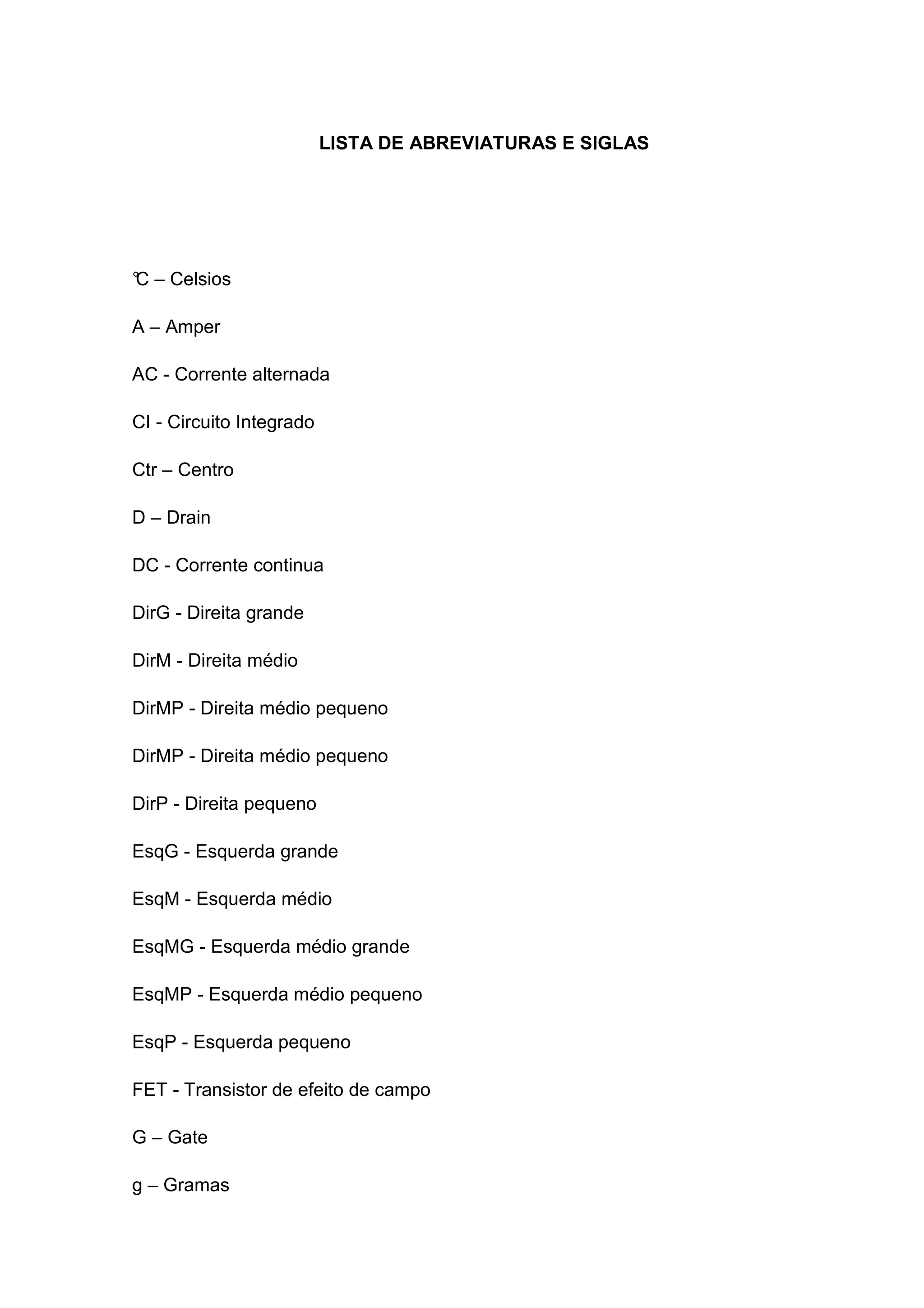 LISTA DE ABREVIATURAS E SIGLAS
°C – Celsios
A – Amper
AC - Corrente alternada
CI - Circuito Integrado
Ctr – Centro
D – Drain
DC - Corrente continua
DirG - Direita grande
DirM - Direita médio
DirMP - Direita médio pequeno
DirMP - Direita médio pequeno
DirP - Direita pequeno
EsqG - Esquerda grande
EsqM - Esquerda médio
EsqMG - Esquerda médio grande
EsqMP - Esquerda médio pequeno
EsqP - Esquerda pequeno
FET - Transistor de efeito de campo
G – Gate
g – Gramas
 