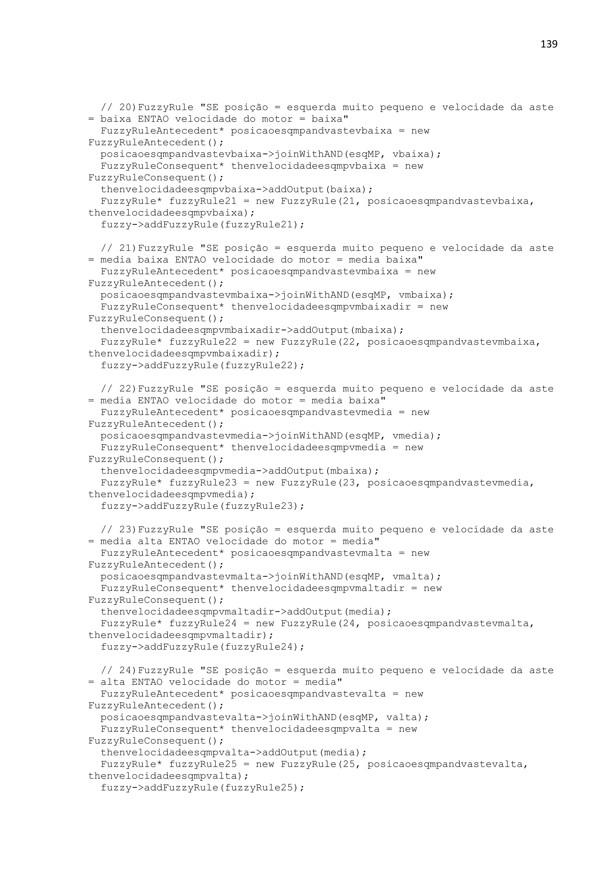 139
// 20)FuzzyRule "SE posição = esquerda muito pequeno e velocidade da aste
= baixa ENTAO velocidade do motor = baixa"
FuzzyRuleAntecedent* posicaoesqmpandvastevbaixa = new
FuzzyRuleAntecedent();
posicaoesqmpandvastevbaixa->joinWithAND(esqMP, vbaixa);
FuzzyRuleConsequent* thenvelocidadeesqmpvbaixa = new
FuzzyRuleConsequent();
thenvelocidadeesqmpvbaixa->addOutput(baixa);
FuzzyRule* fuzzyRule21 = new FuzzyRule(21, posicaoesqmpandvastevbaixa,
thenvelocidadeesqmpvbaixa);
fuzzy->addFuzzyRule(fuzzyRule21);
// 21)FuzzyRule "SE posição = esquerda muito pequeno e velocidade da aste
= media baixa ENTAO velocidade do motor = media baixa"
FuzzyRuleAntecedent* posicaoesqmpandvastevmbaixa = new
FuzzyRuleAntecedent();
posicaoesqmpandvastevmbaixa->joinWithAND(esqMP, vmbaixa);
FuzzyRuleConsequent* thenvelocidadeesqmpvmbaixadir = new
FuzzyRuleConsequent();
thenvelocidadeesqmpvmbaixadir->addOutput(mbaixa);
FuzzyRule* fuzzyRule22 = new FuzzyRule(22, posicaoesqmpandvastevmbaixa,
thenvelocidadeesqmpvmbaixadir);
fuzzy->addFuzzyRule(fuzzyRule22);
// 22)FuzzyRule "SE posição = esquerda muito pequeno e velocidade da aste
= media ENTAO velocidade do motor = media baixa"
FuzzyRuleAntecedent* posicaoesqmpandvastevmedia = new
FuzzyRuleAntecedent();
posicaoesqmpandvastevmedia->joinWithAND(esqMP, vmedia);
FuzzyRuleConsequent* thenvelocidadeesqmpvmedia = new
FuzzyRuleConsequent();
thenvelocidadeesqmpvmedia->addOutput(mbaixa);
FuzzyRule* fuzzyRule23 = new FuzzyRule(23, posicaoesqmpandvastevmedia,
thenvelocidadeesqmpvmedia);
fuzzy->addFuzzyRule(fuzzyRule23);
// 23)FuzzyRule "SE posição = esquerda muito pequeno e velocidade da aste
= media alta ENTAO velocidade do motor = media"
FuzzyRuleAntecedent* posicaoesqmpandvastevmalta = new
FuzzyRuleAntecedent();
posicaoesqmpandvastevmalta->joinWithAND(esqMP, vmalta);
FuzzyRuleConsequent* thenvelocidadeesqmpvmaltadir = new
FuzzyRuleConsequent();
thenvelocidadeesqmpvmaltadir->addOutput(media);
FuzzyRule* fuzzyRule24 = new FuzzyRule(24, posicaoesqmpandvastevmalta,
thenvelocidadeesqmpvmaltadir);
fuzzy->addFuzzyRule(fuzzyRule24);
// 24)FuzzyRule "SE posição = esquerda muito pequeno e velocidade da aste
= alta ENTAO velocidade do motor = media"
FuzzyRuleAntecedent* posicaoesqmpandvastevalta = new
FuzzyRuleAntecedent();
posicaoesqmpandvastevalta->joinWithAND(esqMP, valta);
FuzzyRuleConsequent* thenvelocidadeesqmpvalta = new
FuzzyRuleConsequent();
thenvelocidadeesqmpvalta->addOutput(media);
FuzzyRule* fuzzyRule25 = new FuzzyRule(25, posicaoesqmpandvastevalta,
thenvelocidadeesqmpvalta);
fuzzy->addFuzzyRule(fuzzyRule25);
 