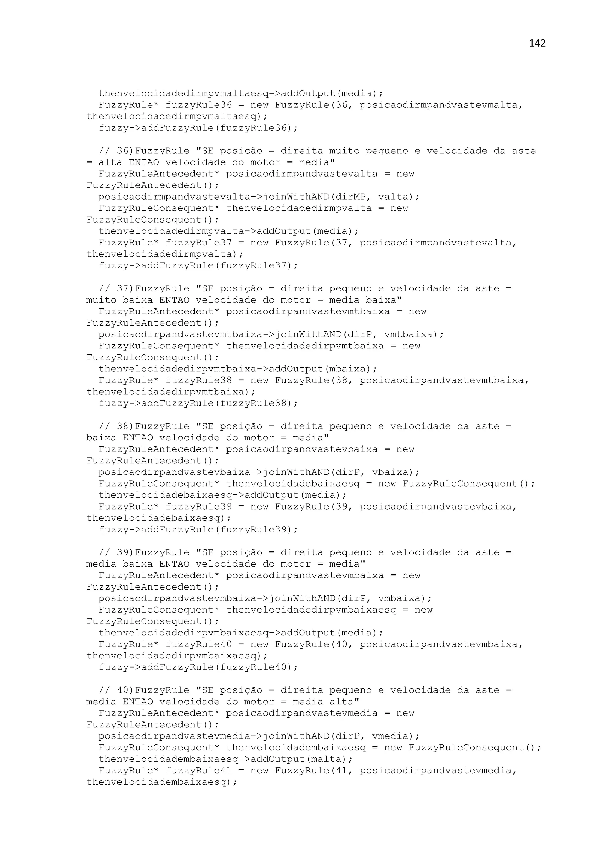 142
thenvelocidadedirmpvmaltaesq->addOutput(media);
FuzzyRule* fuzzyRule36 = new FuzzyRule(36, posicaodirmpandvastevmalta,
thenvelocidadedirmpvmaltaesq);
fuzzy->addFuzzyRule(fuzzyRule36);
// 36)FuzzyRule "SE posição = direita muito pequeno e velocidade da aste
= alta ENTAO velocidade do motor = media"
FuzzyRuleAntecedent* posicaodirmpandvastevalta = new
FuzzyRuleAntecedent();
posicaodirmpandvastevalta->joinWithAND(dirMP, valta);
FuzzyRuleConsequent* thenvelocidadedirmpvalta = new
FuzzyRuleConsequent();
thenvelocidadedirmpvalta->addOutput(media);
FuzzyRule* fuzzyRule37 = new FuzzyRule(37, posicaodirmpandvastevalta,
thenvelocidadedirmpvalta);
fuzzy->addFuzzyRule(fuzzyRule37);
// 37)FuzzyRule "SE posição = direita pequeno e velocidade da aste =
muito baixa ENTAO velocidade do motor = media baixa"
FuzzyRuleAntecedent* posicaodirpandvastevmtbaixa = new
FuzzyRuleAntecedent();
posicaodirpandvastevmtbaixa->joinWithAND(dirP, vmtbaixa);
FuzzyRuleConsequent* thenvelocidadedirpvmtbaixa = new
FuzzyRuleConsequent();
thenvelocidadedirpvmtbaixa->addOutput(mbaixa);
FuzzyRule* fuzzyRule38 = new FuzzyRule(38, posicaodirpandvastevmtbaixa,
thenvelocidadedirpvmtbaixa);
fuzzy->addFuzzyRule(fuzzyRule38);
// 38)FuzzyRule "SE posição = direita pequeno e velocidade da aste =
baixa ENTAO velocidade do motor = media"
FuzzyRuleAntecedent* posicaodirpandvastevbaixa = new
FuzzyRuleAntecedent();
posicaodirpandvastevbaixa->joinWithAND(dirP, vbaixa);
FuzzyRuleConsequent* thenvelocidadebaixaesq = new FuzzyRuleConsequent();
thenvelocidadebaixaesq->addOutput(media);
FuzzyRule* fuzzyRule39 = new FuzzyRule(39, posicaodirpandvastevbaixa,
thenvelocidadebaixaesq);
fuzzy->addFuzzyRule(fuzzyRule39);
// 39)FuzzyRule "SE posição = direita pequeno e velocidade da aste =
media baixa ENTAO velocidade do motor = media"
FuzzyRuleAntecedent* posicaodirpandvastevmbaixa = new
FuzzyRuleAntecedent();
posicaodirpandvastevmbaixa->joinWithAND(dirP, vmbaixa);
FuzzyRuleConsequent* thenvelocidadedirpvmbaixaesq = new
FuzzyRuleConsequent();
thenvelocidadedirpvmbaixaesq->addOutput(media);
FuzzyRule* fuzzyRule40 = new FuzzyRule(40, posicaodirpandvastevmbaixa,
thenvelocidadedirpvmbaixaesq);
fuzzy->addFuzzyRule(fuzzyRule40);
// 40)FuzzyRule "SE posição = direita pequeno e velocidade da aste =
media ENTAO velocidade do motor = media alta"
FuzzyRuleAntecedent* posicaodirpandvastevmedia = new
FuzzyRuleAntecedent();
posicaodirpandvastevmedia->joinWithAND(dirP, vmedia);
FuzzyRuleConsequent* thenvelocidadembaixaesq = new FuzzyRuleConsequent();
thenvelocidadembaixaesq->addOutput(malta);
FuzzyRule* fuzzyRule41 = new FuzzyRule(41, posicaodirpandvastevmedia,
thenvelocidadembaixaesq);
 