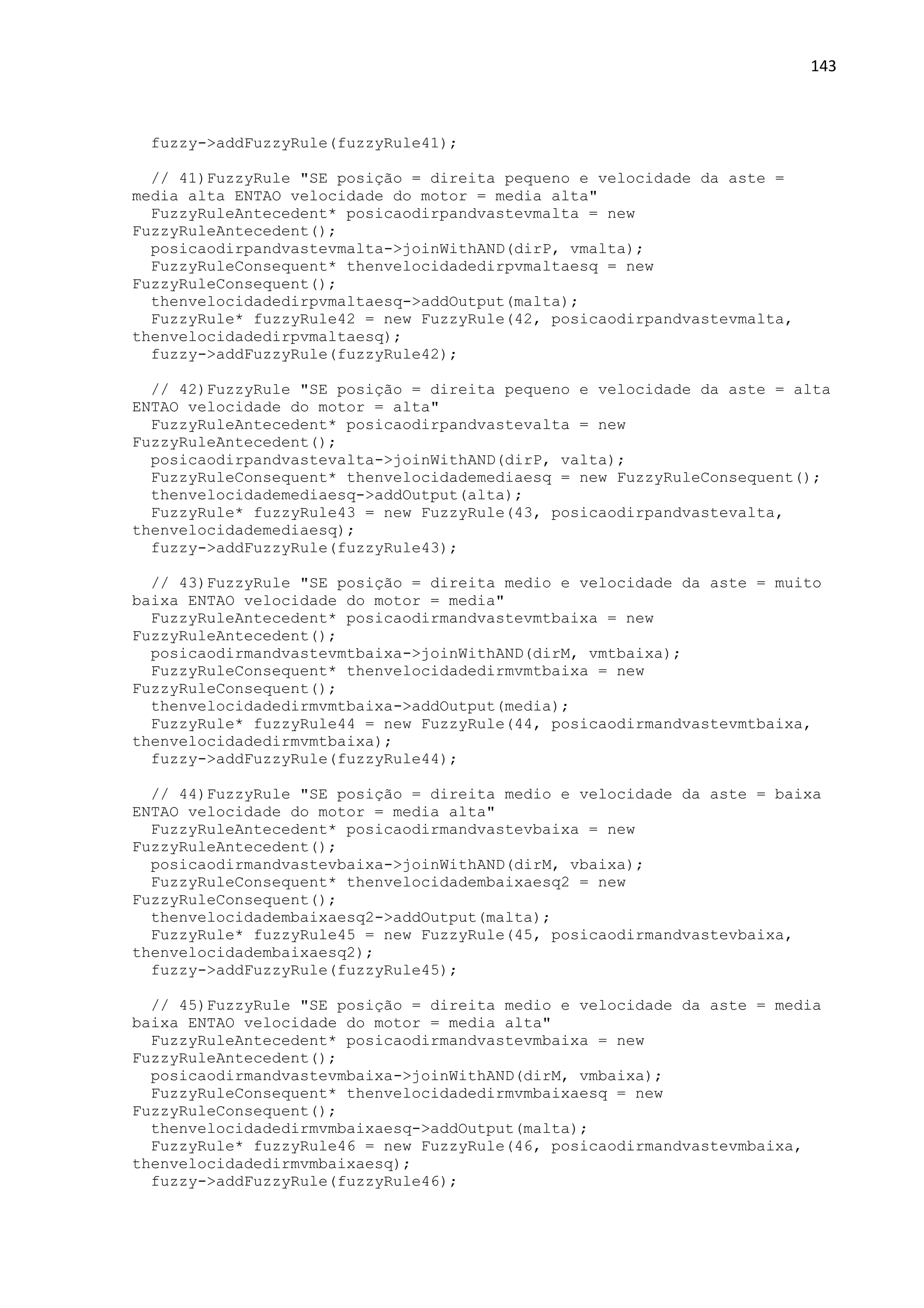 143
fuzzy->addFuzzyRule(fuzzyRule41);
// 41)FuzzyRule "SE posição = direita pequeno e velocidade da aste =
media alta ENTAO velocidade do motor = media alta"
FuzzyRuleAntecedent* posicaodirpandvastevmalta = new
FuzzyRuleAntecedent();
posicaodirpandvastevmalta->joinWithAND(dirP, vmalta);
FuzzyRuleConsequent* thenvelocidadedirpvmaltaesq = new
FuzzyRuleConsequent();
thenvelocidadedirpvmaltaesq->addOutput(malta);
FuzzyRule* fuzzyRule42 = new FuzzyRule(42, posicaodirpandvastevmalta,
thenvelocidadedirpvmaltaesq);
fuzzy->addFuzzyRule(fuzzyRule42);
// 42)FuzzyRule "SE posição = direita pequeno e velocidade da aste = alta
ENTAO velocidade do motor = alta"
FuzzyRuleAntecedent* posicaodirpandvastevalta = new
FuzzyRuleAntecedent();
posicaodirpandvastevalta->joinWithAND(dirP, valta);
FuzzyRuleConsequent* thenvelocidademediaesq = new FuzzyRuleConsequent();
thenvelocidademediaesq->addOutput(alta);
FuzzyRule* fuzzyRule43 = new FuzzyRule(43, posicaodirpandvastevalta,
thenvelocidademediaesq);
fuzzy->addFuzzyRule(fuzzyRule43);
// 43)FuzzyRule "SE posição = direita medio e velocidade da aste = muito
baixa ENTAO velocidade do motor = media"
FuzzyRuleAntecedent* posicaodirmandvastevmtbaixa = new
FuzzyRuleAntecedent();
posicaodirmandvastevmtbaixa->joinWithAND(dirM, vmtbaixa);
FuzzyRuleConsequent* thenvelocidadedirmvmtbaixa = new
FuzzyRuleConsequent();
thenvelocidadedirmvmtbaixa->addOutput(media);
FuzzyRule* fuzzyRule44 = new FuzzyRule(44, posicaodirmandvastevmtbaixa,
thenvelocidadedirmvmtbaixa);
fuzzy->addFuzzyRule(fuzzyRule44);
// 44)FuzzyRule "SE posição = direita medio e velocidade da aste = baixa
ENTAO velocidade do motor = media alta"
FuzzyRuleAntecedent* posicaodirmandvastevbaixa = new
FuzzyRuleAntecedent();
posicaodirmandvastevbaixa->joinWithAND(dirM, vbaixa);
FuzzyRuleConsequent* thenvelocidadembaixaesq2 = new
FuzzyRuleConsequent();
thenvelocidadembaixaesq2->addOutput(malta);
FuzzyRule* fuzzyRule45 = new FuzzyRule(45, posicaodirmandvastevbaixa,
thenvelocidadembaixaesq2);
fuzzy->addFuzzyRule(fuzzyRule45);
// 45)FuzzyRule "SE posição = direita medio e velocidade da aste = media
baixa ENTAO velocidade do motor = media alta"
FuzzyRuleAntecedent* posicaodirmandvastevmbaixa = new
FuzzyRuleAntecedent();
posicaodirmandvastevmbaixa->joinWithAND(dirM, vmbaixa);
FuzzyRuleConsequent* thenvelocidadedirmvmbaixaesq = new
FuzzyRuleConsequent();
thenvelocidadedirmvmbaixaesq->addOutput(malta);
FuzzyRule* fuzzyRule46 = new FuzzyRule(46, posicaodirmandvastevmbaixa,
thenvelocidadedirmvmbaixaesq);
fuzzy->addFuzzyRule(fuzzyRule46);
 