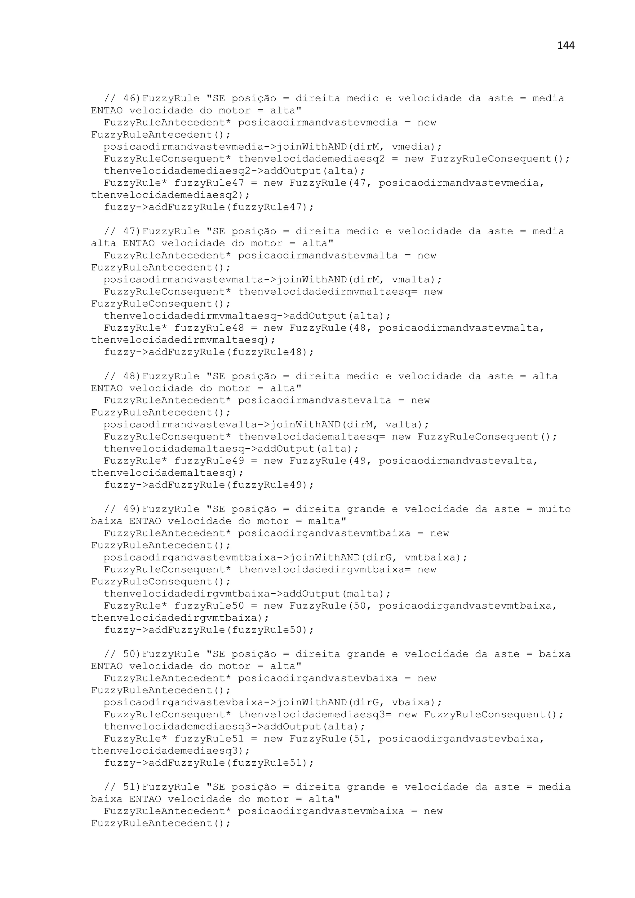 144
// 46)FuzzyRule "SE posição = direita medio e velocidade da aste = media
ENTAO velocidade do motor = alta"
FuzzyRuleAntecedent* posicaodirmandvastevmedia = new
FuzzyRuleAntecedent();
posicaodirmandvastevmedia->joinWithAND(dirM, vmedia);
FuzzyRuleConsequent* thenvelocidademediaesq2 = new FuzzyRuleConsequent();
thenvelocidademediaesq2->addOutput(alta);
FuzzyRule* fuzzyRule47 = new FuzzyRule(47, posicaodirmandvastevmedia,
thenvelocidademediaesq2);
fuzzy->addFuzzyRule(fuzzyRule47);
// 47)FuzzyRule "SE posição = direita medio e velocidade da aste = media
alta ENTAO velocidade do motor = alta"
FuzzyRuleAntecedent* posicaodirmandvastevmalta = new
FuzzyRuleAntecedent();
posicaodirmandvastevmalta->joinWithAND(dirM, vmalta);
FuzzyRuleConsequent* thenvelocidadedirmvmaltaesq= new
FuzzyRuleConsequent();
thenvelocidadedirmvmaltaesq->addOutput(alta);
FuzzyRule* fuzzyRule48 = new FuzzyRule(48, posicaodirmandvastevmalta,
thenvelocidadedirmvmaltaesq);
fuzzy->addFuzzyRule(fuzzyRule48);
// 48)FuzzyRule "SE posição = direita medio e velocidade da aste = alta
ENTAO velocidade do motor = alta"
FuzzyRuleAntecedent* posicaodirmandvastevalta = new
FuzzyRuleAntecedent();
posicaodirmandvastevalta->joinWithAND(dirM, valta);
FuzzyRuleConsequent* thenvelocidademaltaesq= new FuzzyRuleConsequent();
thenvelocidademaltaesq->addOutput(alta);
FuzzyRule* fuzzyRule49 = new FuzzyRule(49, posicaodirmandvastevalta,
thenvelocidademaltaesq);
fuzzy->addFuzzyRule(fuzzyRule49);
// 49)FuzzyRule "SE posição = direita grande e velocidade da aste = muito
baixa ENTAO velocidade do motor = malta"
FuzzyRuleAntecedent* posicaodirgandvastevmtbaixa = new
FuzzyRuleAntecedent();
posicaodirgandvastevmtbaixa->joinWithAND(dirG, vmtbaixa);
FuzzyRuleConsequent* thenvelocidadedirgvmtbaixa= new
FuzzyRuleConsequent();
thenvelocidadedirgvmtbaixa->addOutput(malta);
FuzzyRule* fuzzyRule50 = new FuzzyRule(50, posicaodirgandvastevmtbaixa,
thenvelocidadedirgvmtbaixa);
fuzzy->addFuzzyRule(fuzzyRule50);
// 50)FuzzyRule "SE posição = direita grande e velocidade da aste = baixa
ENTAO velocidade do motor = alta"
FuzzyRuleAntecedent* posicaodirgandvastevbaixa = new
FuzzyRuleAntecedent();
posicaodirgandvastevbaixa->joinWithAND(dirG, vbaixa);
FuzzyRuleConsequent* thenvelocidademediaesq3= new FuzzyRuleConsequent();
thenvelocidademediaesq3->addOutput(alta);
FuzzyRule* fuzzyRule51 = new FuzzyRule(51, posicaodirgandvastevbaixa,
thenvelocidademediaesq3);
fuzzy->addFuzzyRule(fuzzyRule51);
// 51)FuzzyRule "SE posição = direita grande e velocidade da aste = media
baixa ENTAO velocidade do motor = alta"
FuzzyRuleAntecedent* posicaodirgandvastevmbaixa = new
FuzzyRuleAntecedent();
 