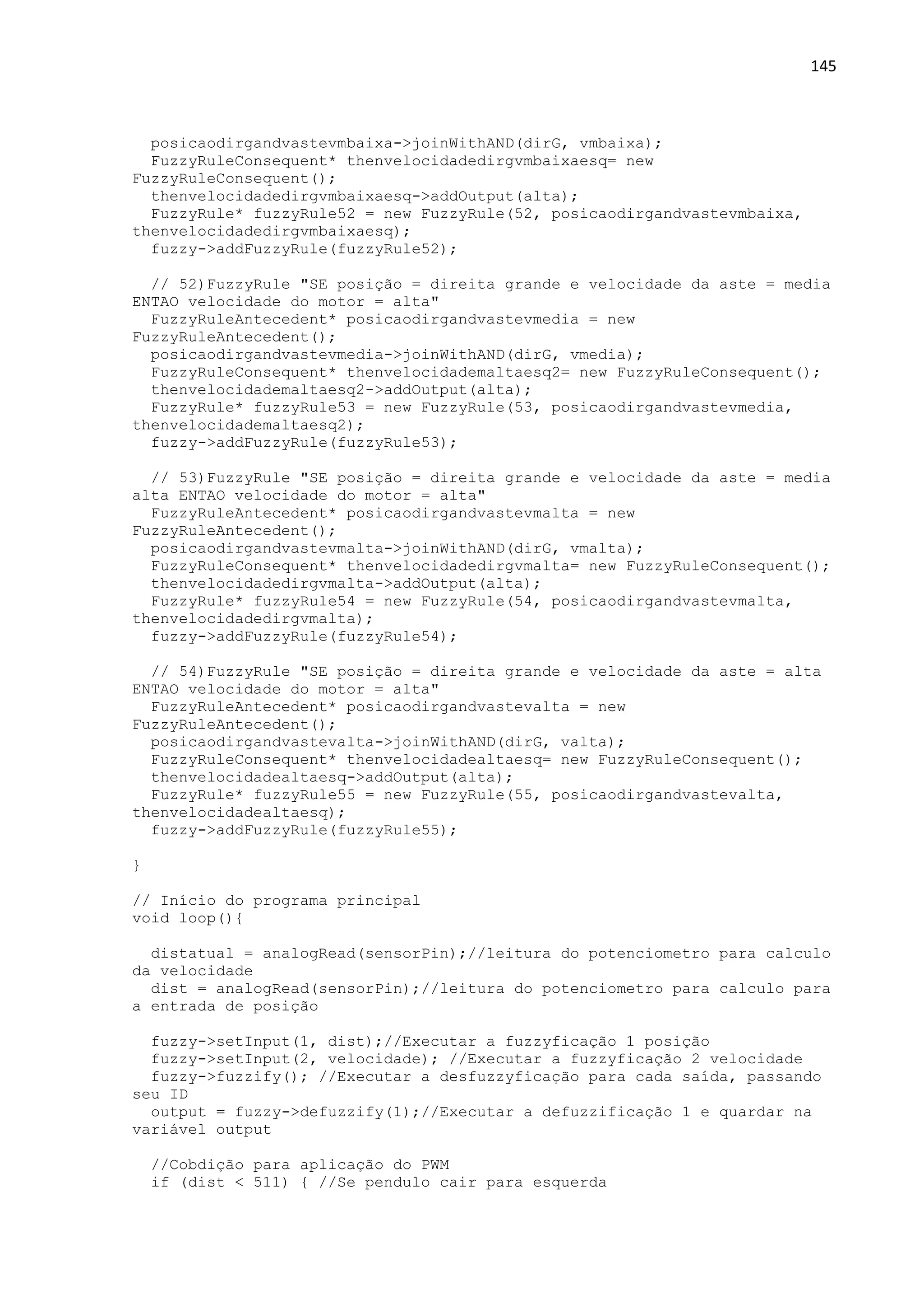 145
posicaodirgandvastevmbaixa->joinWithAND(dirG, vmbaixa);
FuzzyRuleConsequent* thenvelocidadedirgvmbaixaesq= new
FuzzyRuleConsequent();
thenvelocidadedirgvmbaixaesq->addOutput(alta);
FuzzyRule* fuzzyRule52 = new FuzzyRule(52, posicaodirgandvastevmbaixa,
thenvelocidadedirgvmbaixaesq);
fuzzy->addFuzzyRule(fuzzyRule52);
// 52)FuzzyRule "SE posição = direita grande e velocidade da aste = media
ENTAO velocidade do motor = alta"
FuzzyRuleAntecedent* posicaodirgandvastevmedia = new
FuzzyRuleAntecedent();
posicaodirgandvastevmedia->joinWithAND(dirG, vmedia);
FuzzyRuleConsequent* thenvelocidademaltaesq2= new FuzzyRuleConsequent();
thenvelocidademaltaesq2->addOutput(alta);
FuzzyRule* fuzzyRule53 = new FuzzyRule(53, posicaodirgandvastevmedia,
thenvelocidademaltaesq2);
fuzzy->addFuzzyRule(fuzzyRule53);
// 53)FuzzyRule "SE posição = direita grande e velocidade da aste = media
alta ENTAO velocidade do motor = alta"
FuzzyRuleAntecedent* posicaodirgandvastevmalta = new
FuzzyRuleAntecedent();
posicaodirgandvastevmalta->joinWithAND(dirG, vmalta);
FuzzyRuleConsequent* thenvelocidadedirgvmalta= new FuzzyRuleConsequent();
thenvelocidadedirgvmalta->addOutput(alta);
FuzzyRule* fuzzyRule54 = new FuzzyRule(54, posicaodirgandvastevmalta,
thenvelocidadedirgvmalta);
fuzzy->addFuzzyRule(fuzzyRule54);
// 54)FuzzyRule "SE posição = direita grande e velocidade da aste = alta
ENTAO velocidade do motor = alta"
FuzzyRuleAntecedent* posicaodirgandvastevalta = new
FuzzyRuleAntecedent();
posicaodirgandvastevalta->joinWithAND(dirG, valta);
FuzzyRuleConsequent* thenvelocidadealtaesq= new FuzzyRuleConsequent();
thenvelocidadealtaesq->addOutput(alta);
FuzzyRule* fuzzyRule55 = new FuzzyRule(55, posicaodirgandvastevalta,
thenvelocidadealtaesq);
fuzzy->addFuzzyRule(fuzzyRule55);
}
// Início do programa principal
void loop(){
distatual = analogRead(sensorPin);//leitura do potenciometro para calculo
da velocidade
dist = analogRead(sensorPin);//leitura do potenciometro para calculo para
a entrada de posição
fuzzy->setInput(1, dist);//Executar a fuzzyficação 1 posição
fuzzy->setInput(2, velocidade); //Executar a fuzzyficação 2 velocidade
fuzzy->fuzzify(); //Executar a desfuzzyficação para cada saída, passando
seu ID
output = fuzzy->defuzzify(1);//Executar a defuzzificação 1 e quardar na
variável output
//Cobdição para aplicação do PWM
if (dist < 511) { //Se pendulo cair para esquerda
 