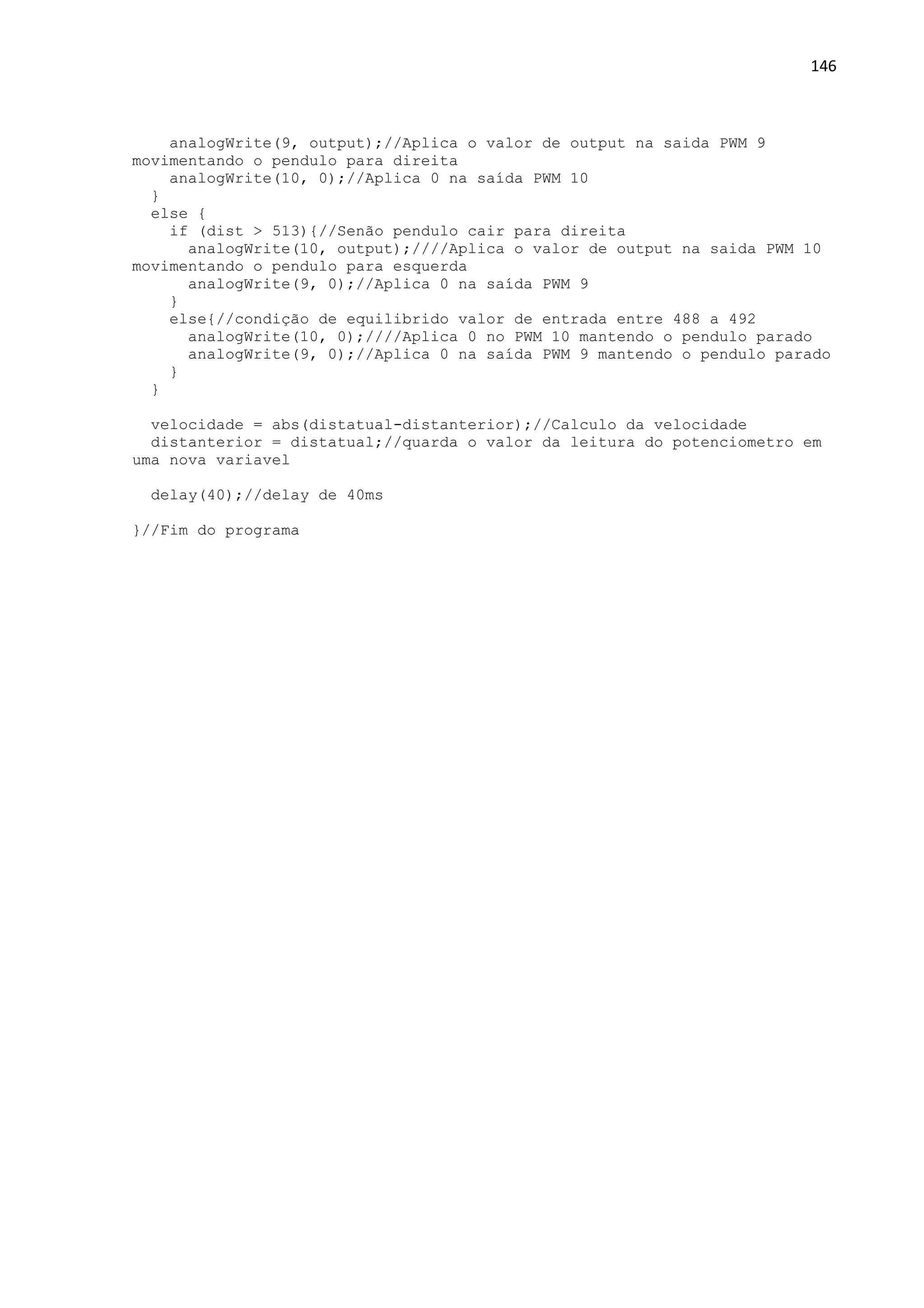 146
analogWrite(9, output);//Aplica o valor de output na saida PWM 9
movimentando o pendulo para direita
analogWrite(10, 0);//Aplica 0 na saída PWM 10
}
else {
if (dist > 513){//Senão pendulo cair para direita
analogWrite(10, output);////Aplica o valor de output na saida PWM 10
movimentando o pendulo para esquerda
analogWrite(9, 0);//Aplica 0 na saída PWM 9
}
else{//condição de equilibrido valor de entrada entre 488 a 492
analogWrite(10, 0);////Aplica 0 no PWM 10 mantendo o pendulo parado
analogWrite(9, 0);//Aplica 0 na saída PWM 9 mantendo o pendulo parado
}
}
velocidade = abs(distatual-distanterior);//Calculo da velocidade
distanterior = distatual;//quarda o valor da leitura do potenciometro em
uma nova variavel
delay(40);//delay de 40ms
}//Fim do programa
 