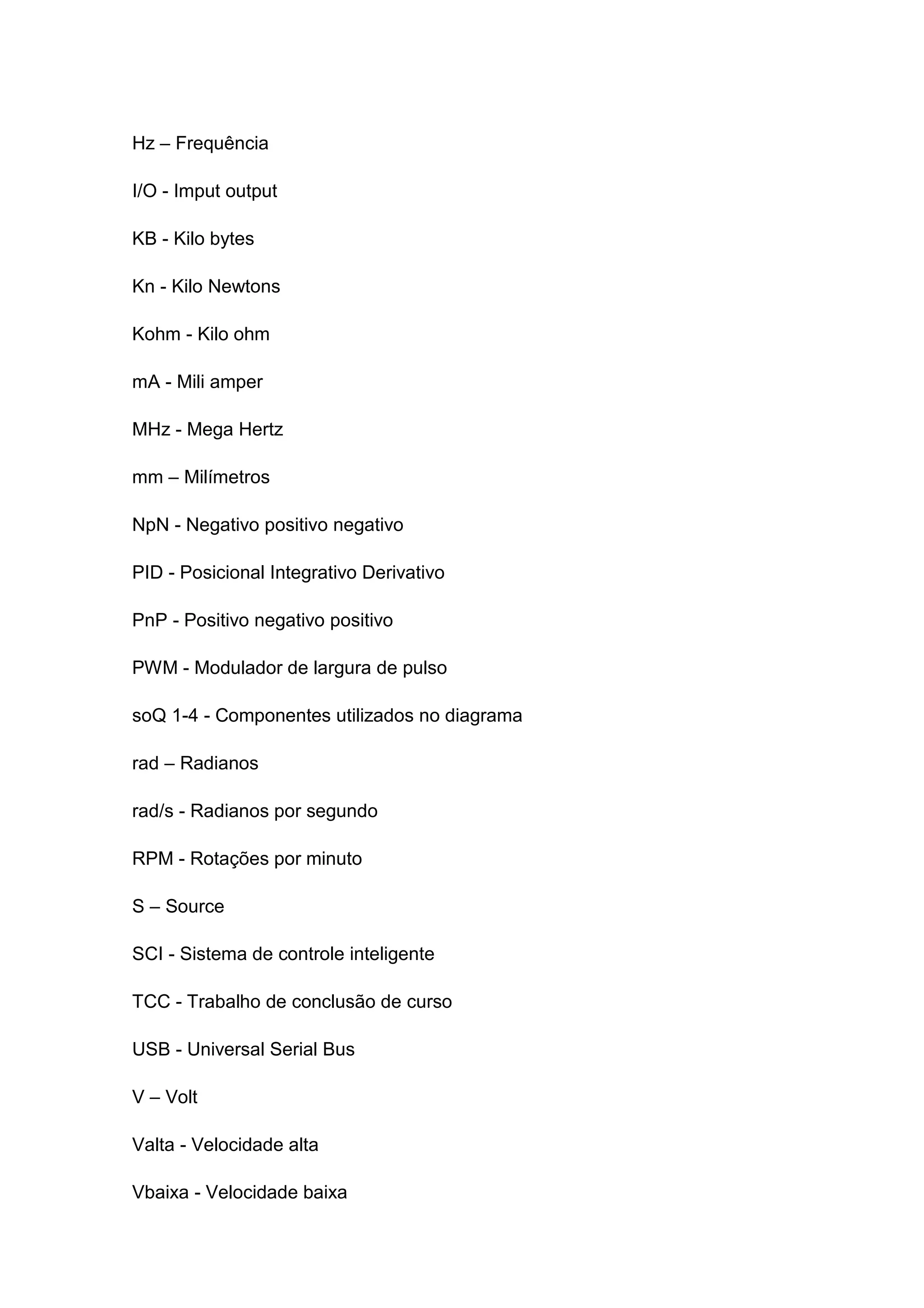 Hz – Frequência
I/O - Imput output
KB - Kilo bytes
Kn - Kilo Newtons
Kohm - Kilo ohm
mA - Mili amper
MHz - Mega Hertz
mm – Milímetros
NpN - Negativo positivo negativo
PID - Posicional Integrativo Derivativo
PnP - Positivo negativo positivo
PWM - Modulador de largura de pulso
soQ 1-4 - Componentes utilizados no diagrama
rad – Radianos
rad/s - Radianos por segundo
RPM - Rotações por minuto
S – Source
SCI - Sistema de controle inteligente
TCC - Trabalho de conclusão de curso
USB - Universal Serial Bus
V – Volt
Valta - Velocidade alta
Vbaixa - Velocidade baixa
 