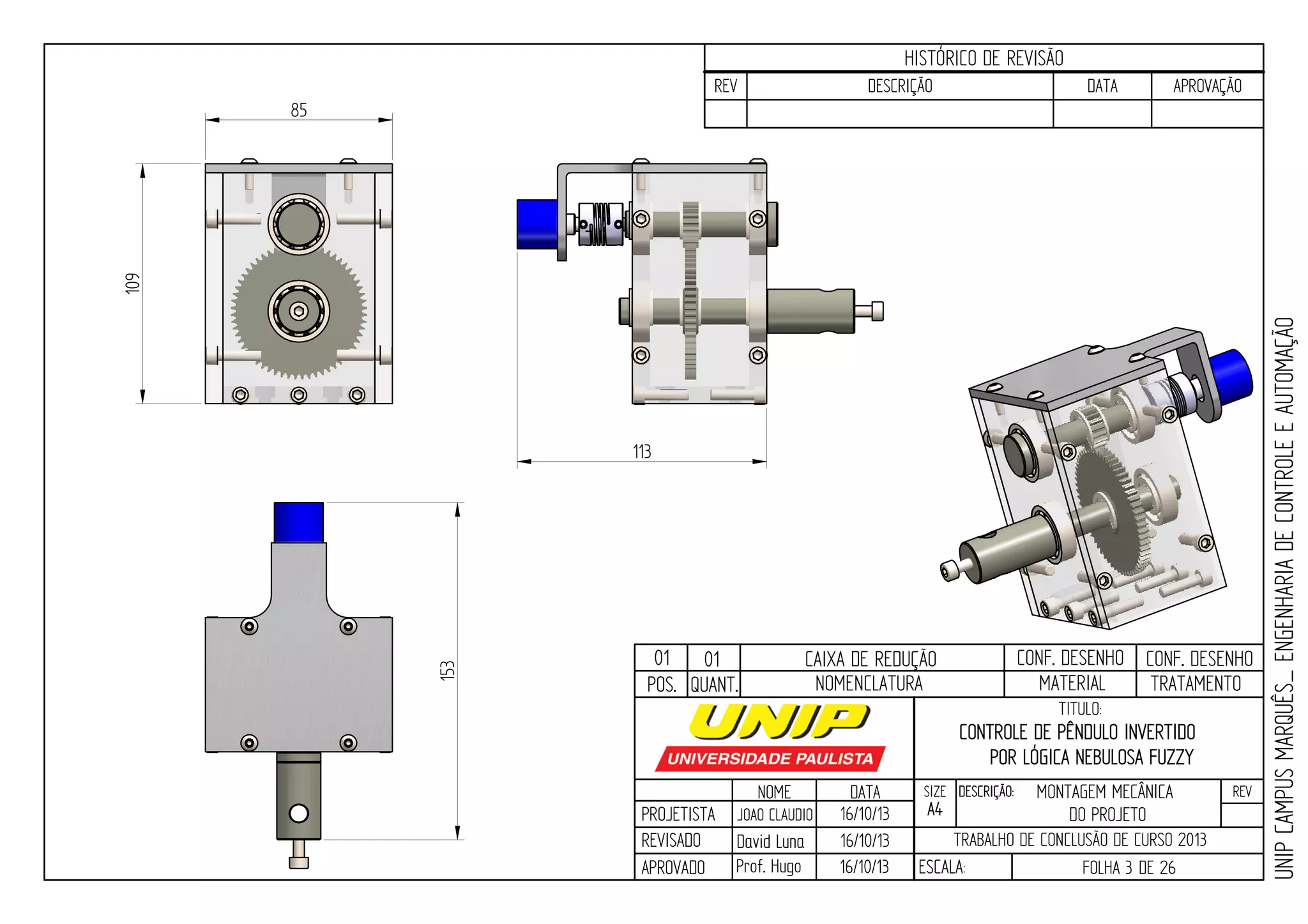 PROJETISTA
REVISADO
APROVADO
NOME
JOAO CLAUDIO
DATA
16/10/13
TITULO:
SIZE
A4
DESCRIÇÃO: REV
TRABALHO DE CONCLUSÃO DE CURSO 2013
ESCALA: FOLHA 3 DE 26
HISTÓRICO DE REVISÃO
REV DESCRIÇÃO DATA APROVAÇÃO
CONTROLE DE PÊNDULO INVERTIDO
POR LÓGICA NEBULOSA FUZZY
16/10/13
16/10/13
UNIPCAMPUSMARQUÊS_ENGENHARIADECONTROLEEAUTOMAÇÃO
David LunaDavid Luna
Prof. Hugo
POS. QUANT. TRATAMENTOMATERIALNOMENCLATURA
109
85
113153
01 01 CAIXA DE REDUÇÃO CONF. DESENHO CONF. DESENHO
MONTAGEM MECÂNICA
DO PROJETO
 