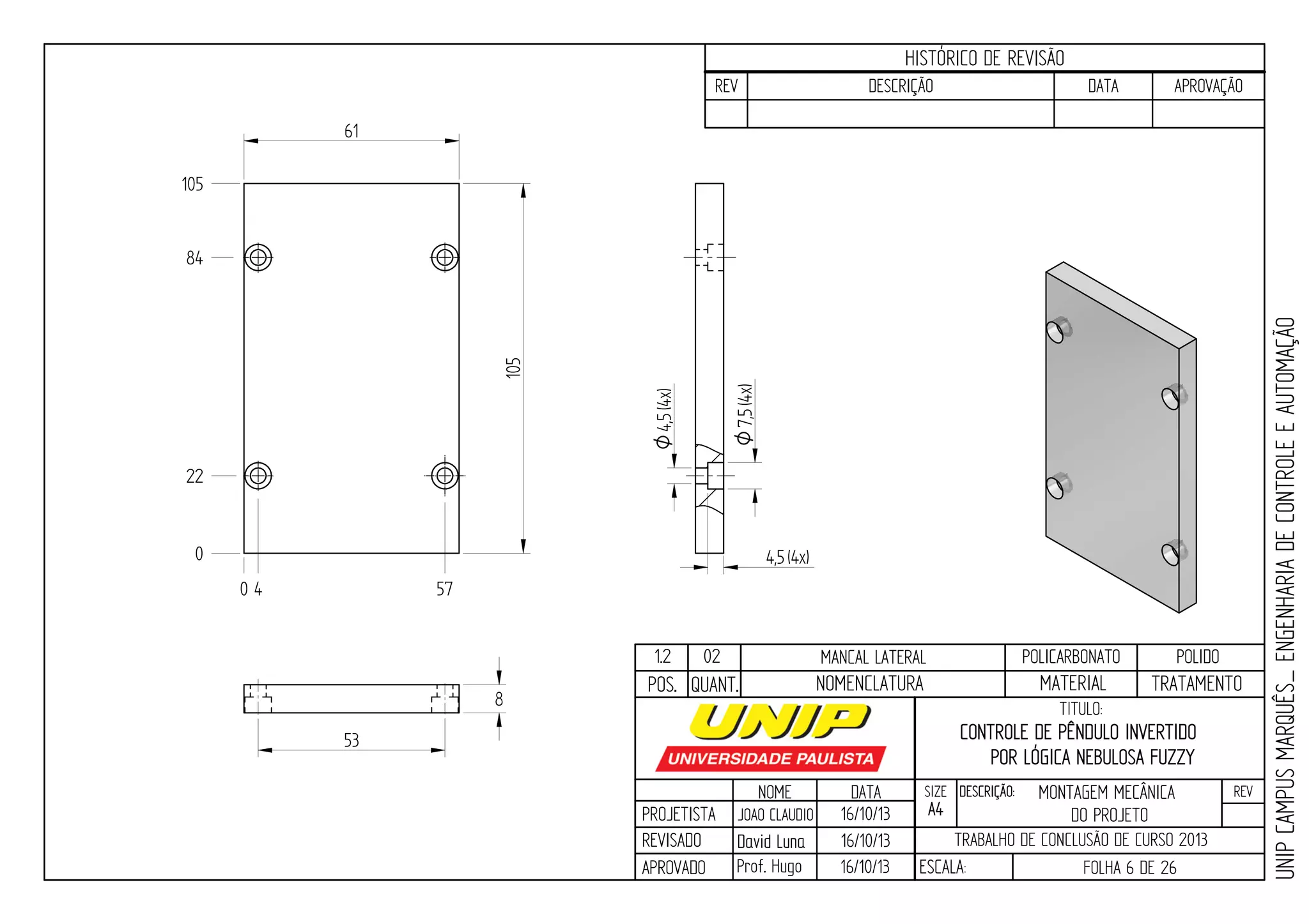 PROJETISTA
REVISADO
APROVADO
NOME
JOAO CLAUDIO
DATA
16/10/13
TITULO:
SIZE
A4
DESCRIÇÃO: REV
TRABALHO DE CONCLUSÃO DE CURSO 2013
ESCALA: FOLHA 6 DE 26
HISTÓRICO DE REVISÃO
REV DESCRIÇÃO DATA APROVAÇÃO
CONTROLE DE PÊNDULO INVERTIDO
POR LÓGICA NEBULOSA FUZZY
16/10/13
16/10/13
UNIPCAMPUSMARQUÊS_ENGENHARIADECONTROLEEAUTOMAÇÃO
David LunaDavid Luna
Prof. Hugo
POS. QUANT. TRATAMENTOMATERIALNOMENCLATURA
1.2 02 MANCAL LATERAL POLICARBONATO POLIDO
7,5O(4x)
4,5O(4x)
0 4 57
61
105
0
22
84
105
53
8
4,5(4x)
MONTAGEM MECÂNICA
DO PROJETO
 