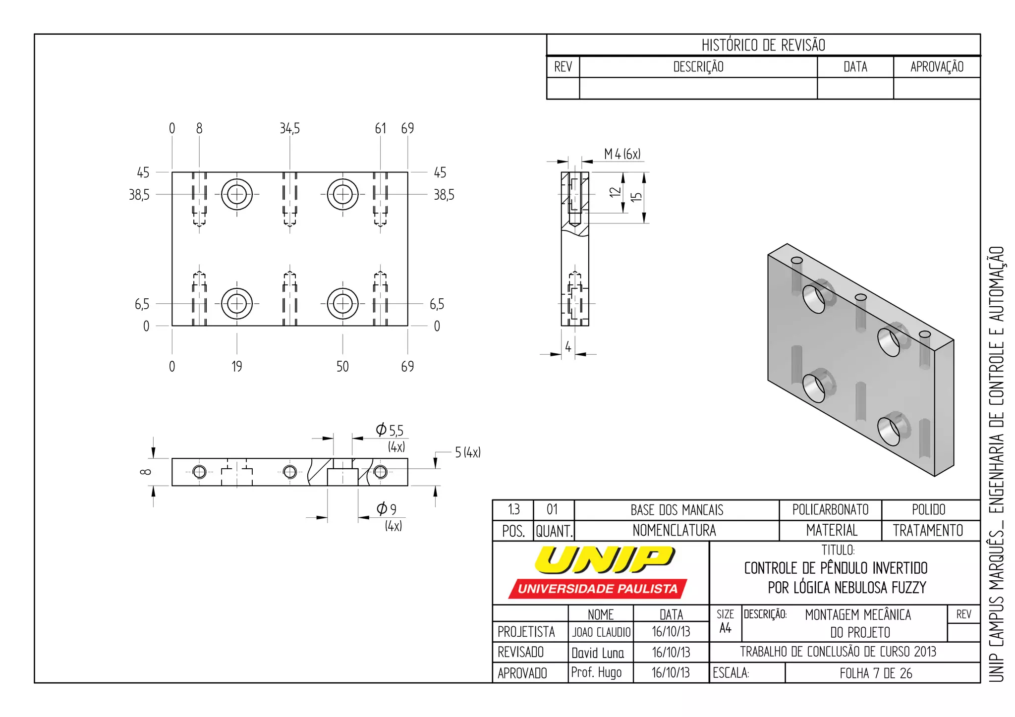 PROJETISTA
REVISADO
APROVADO
NOME
JOAO CLAUDIO
DATA
16/10/13
TITULO:
SIZE
A4
DESCRIÇÃO: REV
TRABALHO DE CONCLUSÃO DE CURSO 2013
ESCALA: FOLHA 7 DE 26
HISTÓRICO DE REVISÃO
REV DESCRIÇÃO DATA APROVAÇÃO
CONTROLE DE PÊNDULO INVERTIDO
POR LÓGICA NEBULOSA FUZZY
16/10/13
16/10/13
UNIPCAMPUSMARQUÊS_ENGENHARIADECONTROLEEAUTOMAÇÃO
David LunaDavid Luna
Prof. Hugo
POS. QUANT. TRATAMENTOMATERIALNOMENCLATURA
1.3 01 BASE DOS MANCAIS POLICARBONATO POLIDO9O
(4x)
5,5O
(4x)
4M (6x)
0 8 34,5 61 69
0 19 50 69
0
6,5
38,5
45
0
38,5
45
6,5
4
12
15
5(4x)
8
MONTAGEM MECÂNICA
DO PROJETO
 