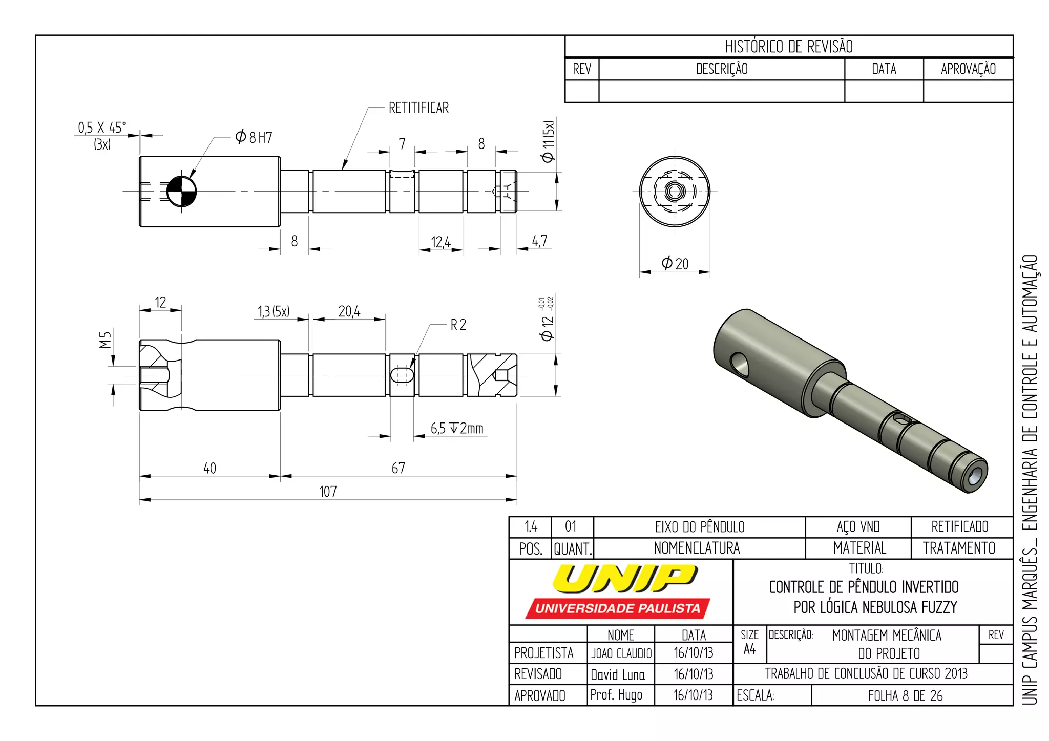 PROJETISTA
REVISADO
APROVADO
NOME
JOAO CLAUDIO
DATA
16/10/13
TITULO:
SIZE
A4
DESCRIÇÃO: REV
TRABALHO DE CONCLUSÃO DE CURSO 2013
ESCALA: FOLHA 8 DE 26
HISTÓRICO DE REVISÃO
REV DESCRIÇÃO DATA APROVAÇÃO
CONTROLE DE PÊNDULO INVERTIDO
POR LÓGICA NEBULOSA FUZZY
16/10/13
16/10/13
UNIPCAMPUSMARQUÊS_ENGENHARIADECONTROLEEAUTOMAÇÃO
David LunaDavid Luna
Prof. Hugo
POS. QUANT. TRATAMENTOMATERIALNOMENCLATURA
1.4 01 EIXO DO PÊNDULO AÇO VND RETIFICADO
4,7
8
12,4
20,4
8
6,5`2mm
R2
7
1,3(5x)
107
67
O20
O8H7
12-0,01
-0,02O
12
11O(5x)
40
0,5 X 45°
(3x)
5M RETITIFICAR
MONTAGEM MECÂNICA
DO PROJETO
 