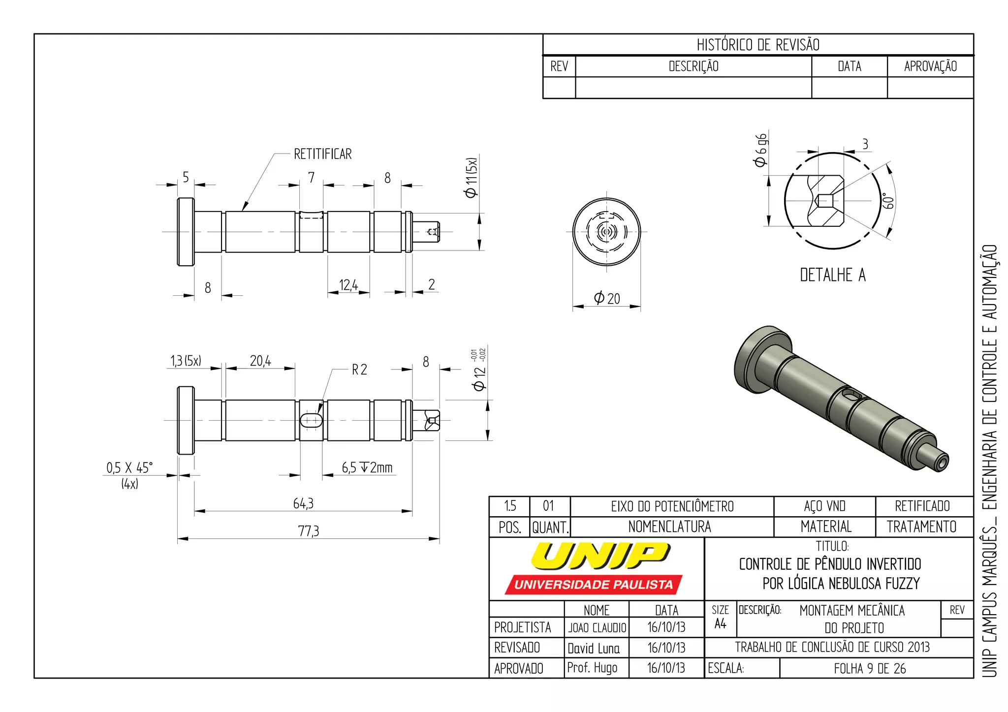 PROJETISTA
REVISADO
APROVADO
NOME
JOAO CLAUDIO
DATA
16/10/13
TITULO:
SIZE
A4
DESCRIÇÃO: REV
TRABALHO DE CONCLUSÃO DE CURSO 2013
ESCALA: FOLHA 9 DE 26
HISTÓRICO DE REVISÃO
REV DESCRIÇÃO DATA APROVAÇÃO
CONTROLE DE PÊNDULO INVERTIDO
POR LÓGICA NEBULOSA FUZZY
16/10/13
16/10/13
UNIPCAMPUSMARQUÊS_ENGENHARIADECONTROLEEAUTOMAÇÃO
David LunaDavid Luna
Prof. Hugo
POS. QUANT. TRATAMENTOMATERIALNOMENCLATURA
1.5 01 EIXO DO POTENCIÔMETRO AÇO VND RETIFICADO
1,3(5x) 20,4
6,5`2mm
R2
8 12,4 2
87
RETITIFICAR
5
0,5 X 45°
(4x)
64,3
77,3
8
11O(5x)12-0,01
-0,02O
O20
DETALHE A
60°
3
6g6O
MONTAGEM MECÂNICA
DO PROJETO
 