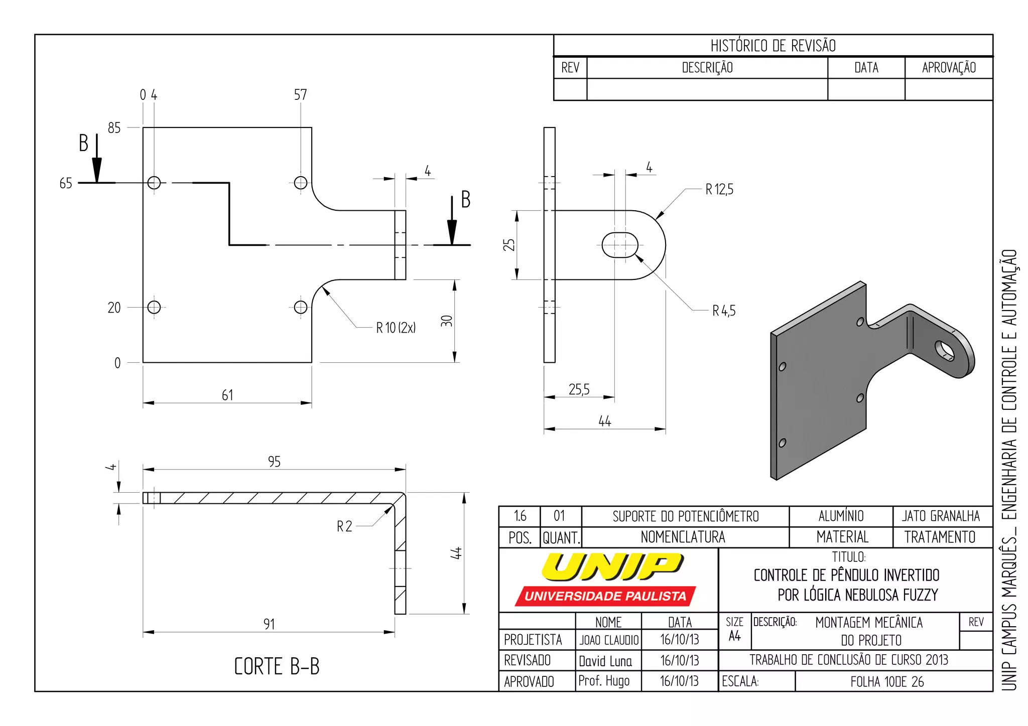 PROJETISTA
REVISADO
APROVADO
NOME
JOAO CLAUDIO
DATA
16/10/13
TITULO:
SIZE
A4
DESCRIÇÃO: REV
TRABALHO DE CONCLUSÃO DE CURSO 2013
ESCALA: FOLHA 10DE 26
HISTÓRICO DE REVISÃO
REV DESCRIÇÃO DATA APROVAÇÃO
CONTROLE DE PÊNDULO INVERTIDO
POR LÓGICA NEBULOSA FUZZY
16/10/13
16/10/13
UNIPCAMPUSMARQUÊS_ENGENHARIADECONTROLEEAUTOMAÇÃO
David LunaDavid Luna
Prof. Hugo
POS. QUANT. TRATAMENTOMATERIALNOMENCLATURA
1.6 01 SUPORTE DO POTENCIÔMETRO ALUMÍNIO JATO GRANALHA
B
B
CORTE B-B
0
20
65
85
0 4 57
61
95 44
4
R12,5
25,5
44
R4,5
4
91
R10(2x)
25
4
R2
30
MONTAGEM MECÂNICA
DO PROJETO
 