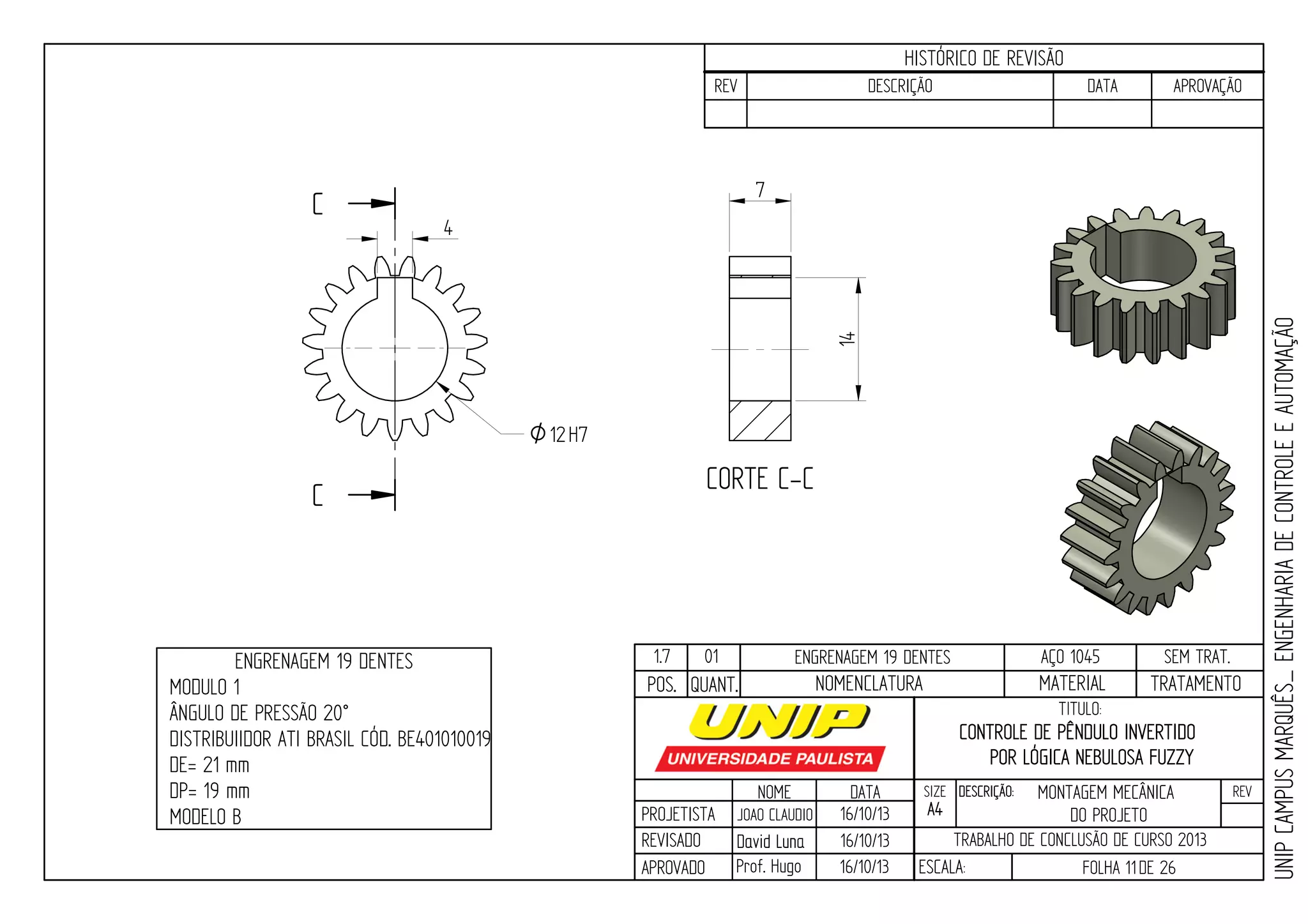 PROJETISTA
REVISADO
APROVADO
NOME
JOAO CLAUDIO
DATA
16/10/13
TITULO:
SIZE
A4
DESCRIÇÃO: REV
TRABALHO DE CONCLUSÃO DE CURSO 2013
ESCALA: FOLHA 11DE 26
HISTÓRICO DE REVISÃO
REV DESCRIÇÃO DATA APROVAÇÃO
CONTROLE DE PÊNDULO INVERTIDO
POR LÓGICA NEBULOSA FUZZY
16/10/13
16/10/13
UNIPCAMPUSMARQUÊS_ENGENHARIADECONTROLEEAUTOMAÇÃO
David LunaDavid Luna
Prof. Hugo
POS. QUANT. TRATAMENTOMATERIALNOMENCLATURA
1.7 01 ENGRENAGEM 19 DENTES AÇO 1045 SEM TRAT.
C
C CORTE C-C
4
O12H7
14
7
ENGRENAGEM 19 DENTES
MODULO 1
ÂNGULO DE PRESSÃO 20°
DISTRIBUIIDOR ATI BRASIL CÓD. BE401010019
DE= 21 mm
DP= 19 mm
MODELO B
MONTAGEM MECÂNICA
DO PROJETO
 