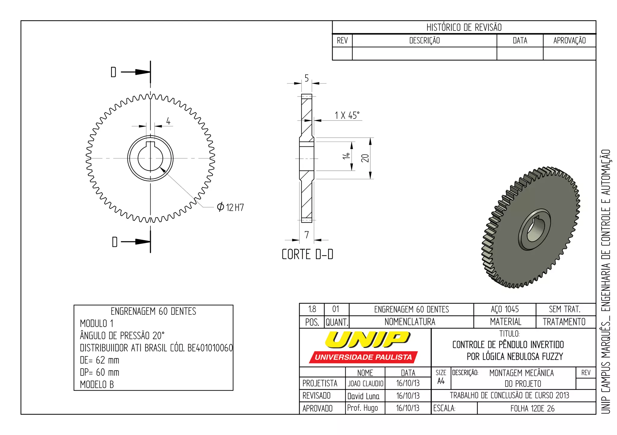 PROJETISTA
REVISADO
APROVADO
NOME
JOAO CLAUDIO
DATA
16/10/13
TITULO:
SIZE
A4
DESCRIÇÃO: REV
TRABALHO DE CONCLUSÃO DE CURSO 2013
ESCALA: FOLHA 12DE 26
HISTÓRICO DE REVISÃO
REV DESCRIÇÃO DATA APROVAÇÃO
CONTROLE DE PÊNDULO INVERTIDO
POR LÓGICA NEBULOSA FUZZY
16/10/13
16/10/13
UNIPCAMPUSMARQUÊS_ENGENHARIADECONTROLEEAUTOMAÇÃO
David LunaDavid Luna
Prof. Hugo
POS. QUANT. TRATAMENTOMATERIALNOMENCLATURA
1.8 01 ENGRENAGEM 60 DENTES AÇO 1045 SEM TRAT.ENGRENAGEM 60 DENTES
MODULO 1
ÂNGULO DE PRESSÃO 20°
DISTRIBUIIDOR ATI BRASIL CÓD. BE401010060
DE= 62 mm
DP= 60 mm
MODELO B
D
D
CORTE D-D
4
20
14
O12H7
1 X 45°
5
7
MONTAGEM MECÂNICA
DO PROJETO
 