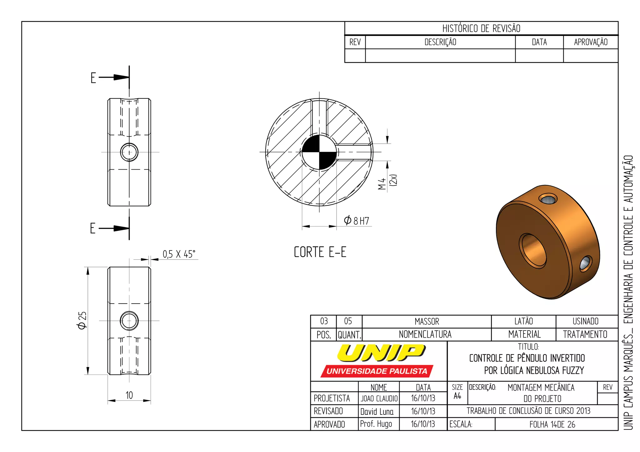 PROJETISTA
REVISADO
APROVADO
NOME
JOAO CLAUDIO
DATA
16/10/13
TITULO:
SIZE
A4
DESCRIÇÃO: REV
TRABALHO DE CONCLUSÃO DE CURSO 2013
ESCALA: FOLHA 14DE 26
HISTÓRICO DE REVISÃO
REV DESCRIÇÃO DATA APROVAÇÃO
CONTROLE DE PÊNDULO INVERTIDO
POR LÓGICA NEBULOSA FUZZY
16/10/13
16/10/13
UNIPCAMPUSMARQUÊS_ENGENHARIADECONTROLEEAUTOMAÇÃO
David LunaDavid Luna
Prof. Hugo
POS. QUANT. TRATAMENTOMATERIALNOMENCLATURA
03 05 MASSOR LATÃO USINADO
E
E
CORTE E-E
10
0,5 X 45°
4M
(2x)
O8H7
25O
MONTAGEM MECÂNICA
DO PROJETO
 