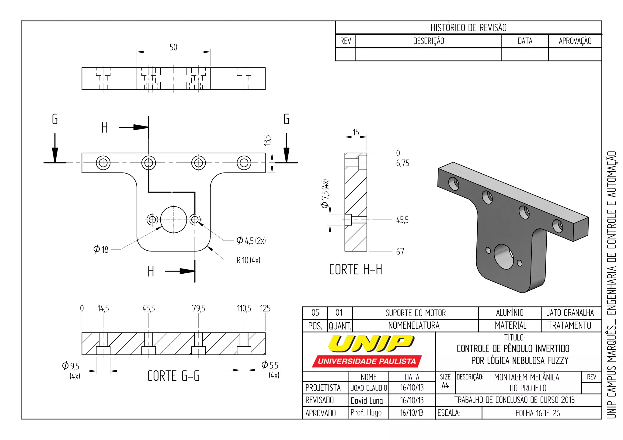 PROJETISTA
REVISADO
APROVADO
NOME
JOAO CLAUDIO
DATA
16/10/13
TITULO:
SIZE
A4
DESCRIÇÃO: REV
TRABALHO DE CONCLUSÃO DE CURSO 2013
ESCALA: FOLHA 16DE 26
HISTÓRICO DE REVISÃO
REV DESCRIÇÃO DATA APROVAÇÃO
CONTROLE DE PÊNDULO INVERTIDO
POR LÓGICA NEBULOSA FUZZY
16/10/13
16/10/13
UNIPCAMPUSMARQUÊS_ENGENHARIADECONTROLEEAUTOMAÇÃO
David LunaDavid Luna
Prof. Hugo
POS. QUANT. TRATAMENTOMATERIALNOMENCLATURA
05 01 SUPORTE DO MOTOR ALUMÍNIO JATO GRANALHA
H
H
G G
CORTE G-G
CORTE H-H
0 14,5 45,5 79,5 110,5 125
0
6,75
45,5
67O18
9,5O
(4x)
5,5O
(4x)
7,5O(4x)
O4,5(2x)
13,5
15
50
R10(4x)
MONTAGEM MECÂNICA
DO PROJETO
 