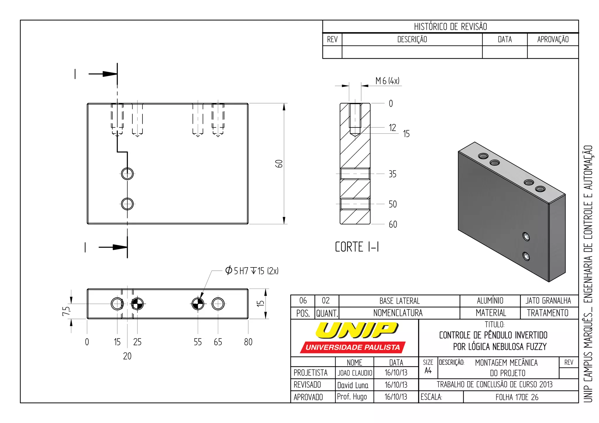 PROJETISTA
REVISADO
APROVADO
NOME
JOAO CLAUDIO
DATA
16/10/13
TITULO:
SIZE
A4
DESCRIÇÃO: REV
TRABALHO DE CONCLUSÃO DE CURSO 2013
ESCALA: FOLHA 17DE 26
HISTÓRICO DE REVISÃO
REV DESCRIÇÃO DATA APROVAÇÃO
CONTROLE DE PÊNDULO INVERTIDO
POR LÓGICA NEBULOSA FUZZY
16/10/13
16/10/13
UNIPCAMPUSMARQUÊS_ENGENHARIADECONTROLEEAUTOMAÇÃO
David LunaDavid Luna
Prof. Hugo
POS. QUANT. TRATAMENTOMATERIALNOMENCLATURA
06 02 BASE LATERAL ALUMÍNIO JATO GRANALHA
I
I CORTE I-I
0 15 25 55 65 80
20
7,5
15
O5H7`15 (2x)
60
6M (4x)
0
35
12
15
50
60
MONTAGEM MECÂNICA
DO PROJETO
 