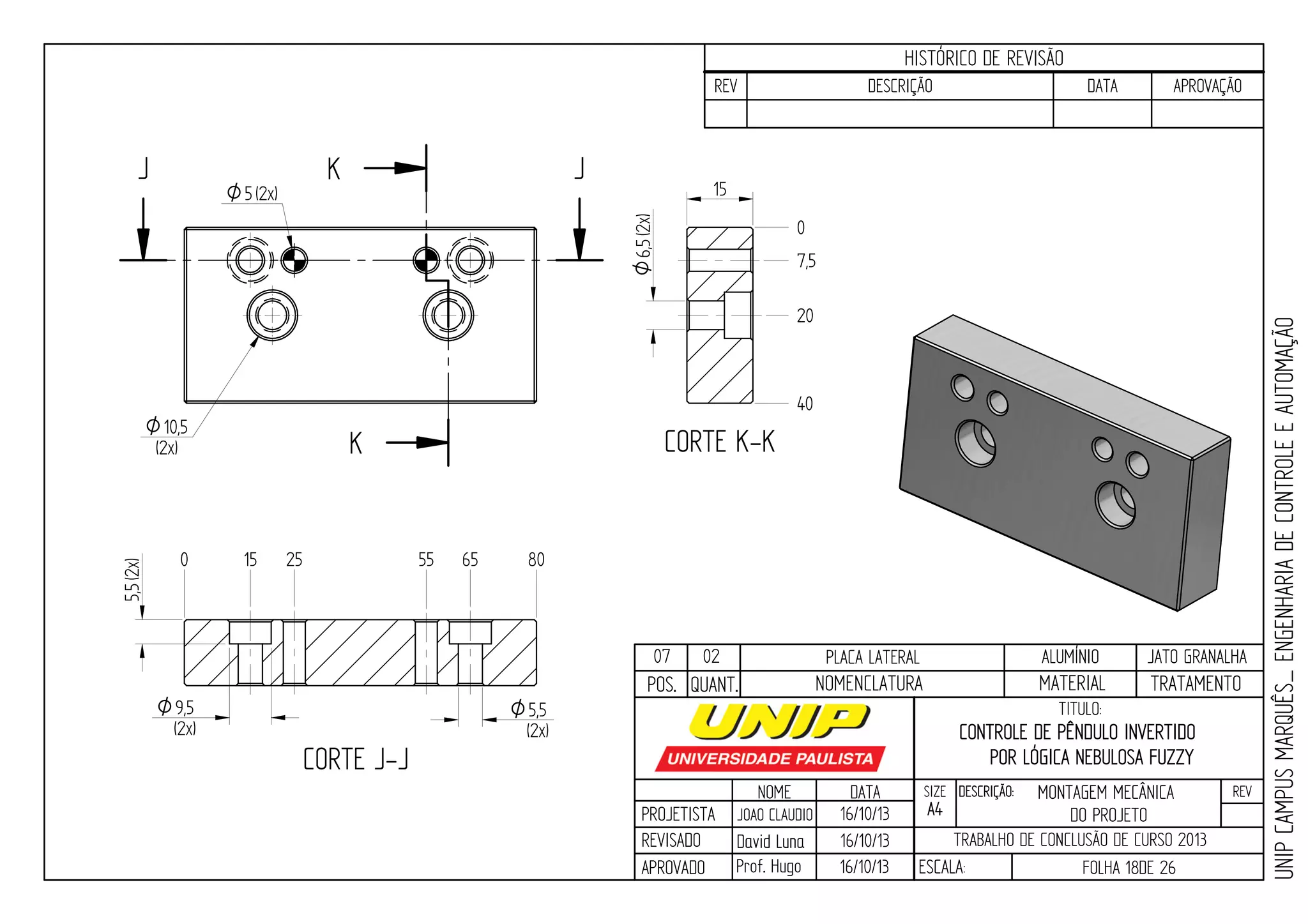PROJETISTA
REVISADO
APROVADO
NOME
JOAO CLAUDIO
DATA
16/10/13
TITULO:
SIZE
A4
DESCRIÇÃO: REV
TRABALHO DE CONCLUSÃO DE CURSO 2013
ESCALA: FOLHA 18DE 26
HISTÓRICO DE REVISÃO
REV DESCRIÇÃO DATA APROVAÇÃO
CONTROLE DE PÊNDULO INVERTIDO
POR LÓGICA NEBULOSA FUZZY
16/10/13
16/10/13
UNIPCAMPUSMARQUÊS_ENGENHARIADECONTROLEEAUTOMAÇÃO
David LunaDavid Luna
Prof. Hugo
POS. QUANT. TRATAMENTOMATERIALNOMENCLATURA
07 02 PLACA LATERAL ALUMÍNIO JATO GRANALHA
J J
CORTE J-J
K
K CORTE K-K
0
7,5
20
40
0 15 25 55 65 80
9,5O
(2x)
5,5(2x)
5,5O
(2x)
O10,5
(2x)
O5(2x)
6,5O(2x)
15
MONTAGEM MECÂNICA
DO PROJETO
 