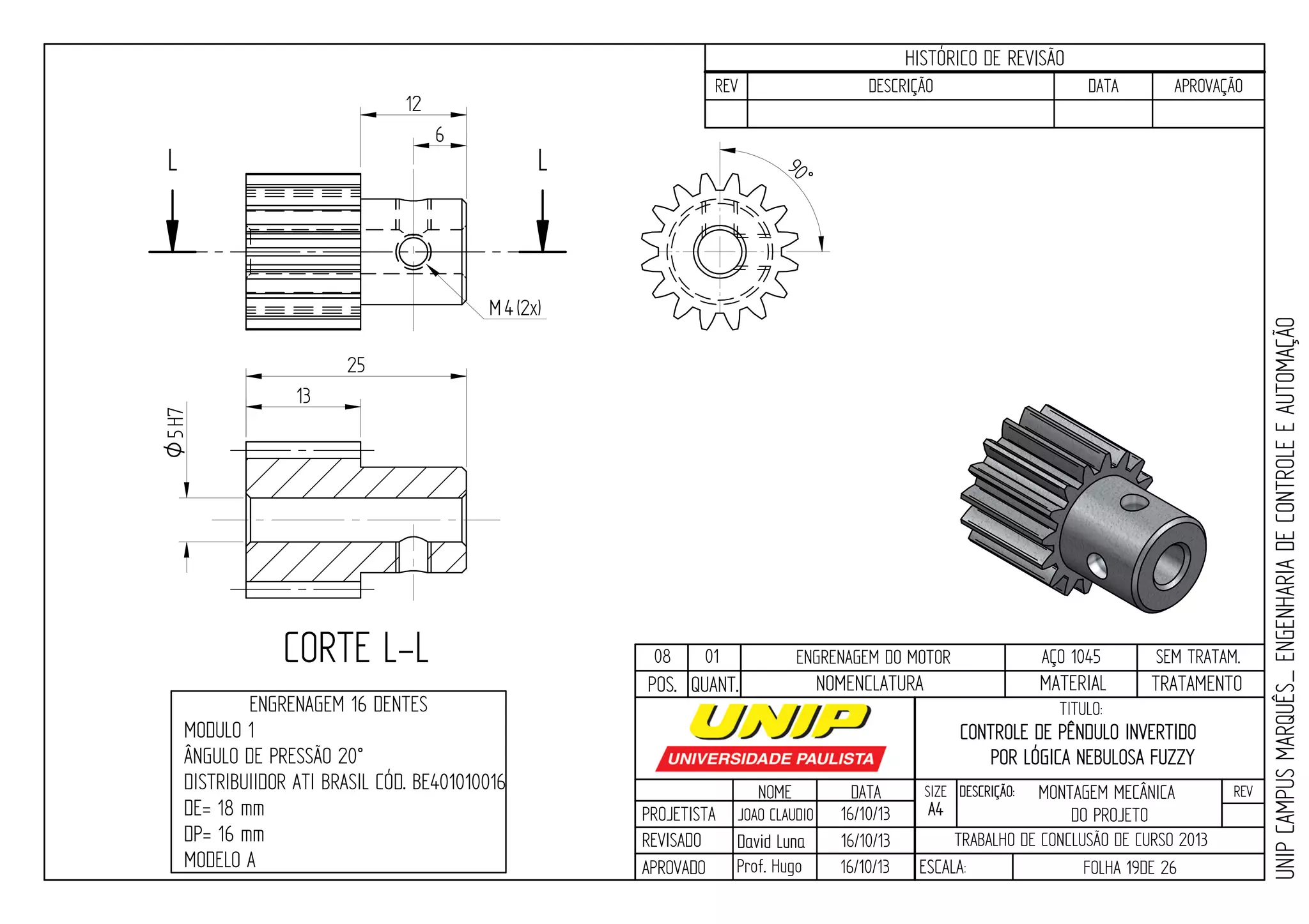 PROJETISTA
REVISADO
APROVADO
NOME
JOAO CLAUDIO
DATA
16/10/13
TITULO:
SIZE
A4
DESCRIÇÃO: REV
TRABALHO DE CONCLUSÃO DE CURSO 2013
ESCALA: FOLHA 19DE 26
HISTÓRICO DE REVISÃO
REV DESCRIÇÃO DATA APROVAÇÃO
CONTROLE DE PÊNDULO INVERTIDO
POR LÓGICA NEBULOSA FUZZY
16/10/13
16/10/13
UNIPCAMPUSMARQUÊS_ENGENHARIADECONTROLEEAUTOMAÇÃO
David LunaDavid Luna
Prof. Hugo
POS. QUANT. TRATAMENTOMATERIALNOMENCLATURA
08 01 ENGRENAGEM DO MOTOR AÇO 1045 SEM TRATAM.
LL
CORTE L-L
ENGRENAGEM 16 DENTES
MODULO 1
ÂNGULO DE PRESSÃO 20°
DISTRIBUIIDOR ATI BRASIL CÓD. BE401010016
DE= 18 mm
DP= 16 mm
MODELO A
5H7O
13
25
6
90°
4M (2x)
12
MONTAGEM MECÂNICA
DO PROJETO
 