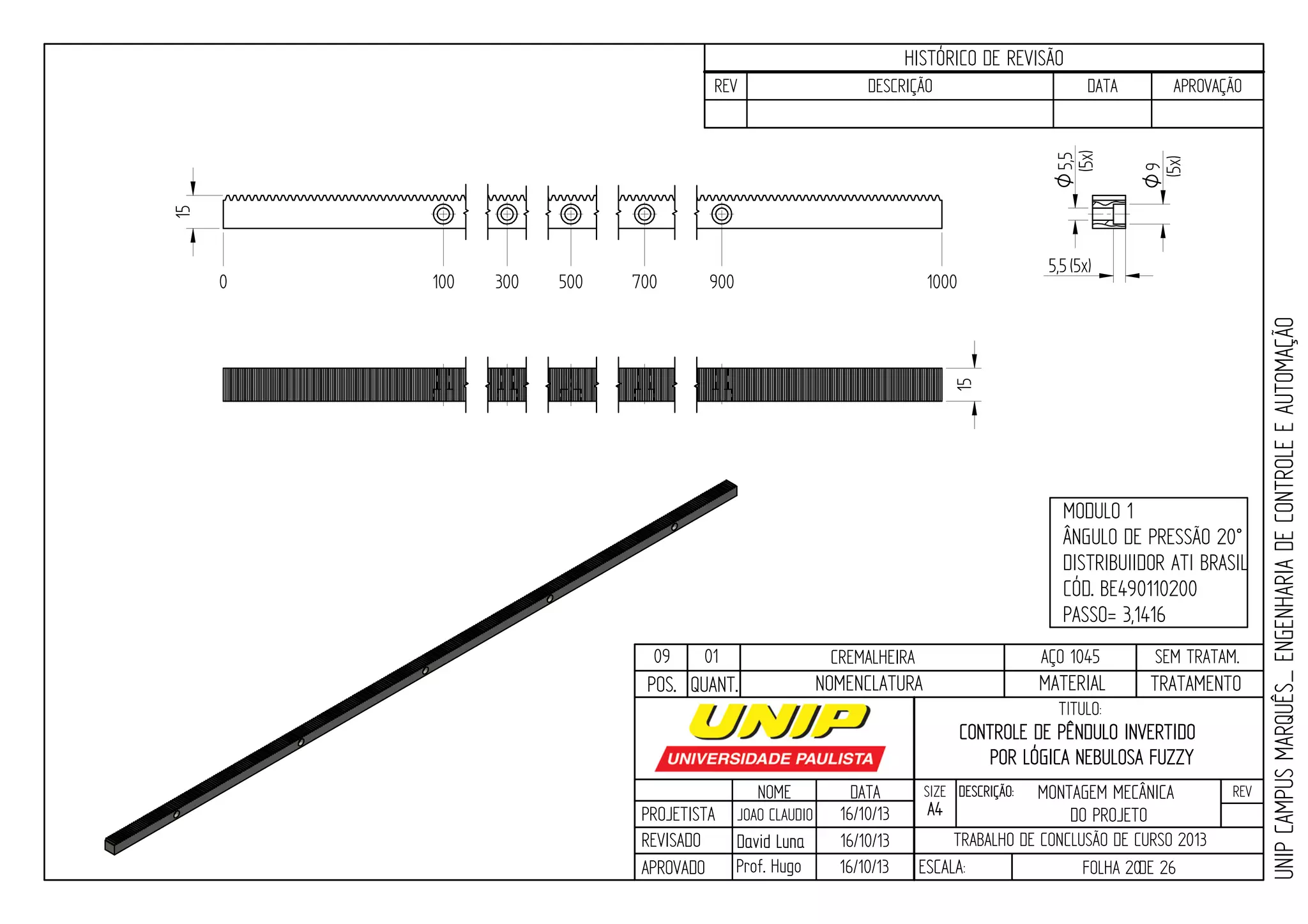 PROJETISTA
REVISADO
APROVADO
NOME
JOAO CLAUDIO
DATA
16/10/13
TITULO:
SIZE
A4
DESCRIÇÃO: REV
TRABALHO DE CONCLUSÃO DE CURSO 2013
ESCALA: FOLHA 20DE 26
HISTÓRICO DE REVISÃO
REV DESCRIÇÃO DATA APROVAÇÃO
CONTROLE DE PÊNDULO INVERTIDO
POR LÓGICA NEBULOSA FUZZY
16/10/13
16/10/13
UNIPCAMPUSMARQUÊS_ENGENHARIADECONTROLEEAUTOMAÇÃO
David LunaDavid Luna
Prof. Hugo
POS. QUANT. TRATAMENTOMATERIALNOMENCLATURA
09 01 CREMALHEIRA AÇO 1045 SEM TRATAM.
MODULO 1
ÂNGULO DE PRESSÃO 20°
DISTRIBUIIDOR ATI BRASIL
CÓD. BE490110200
PASSO= 3,1416
0 100 300 500 700 900 1000
15
15
5,5(5x)
9O
(5x)
5,5O
(5x)
MONTAGEM MECÂNICA
DO PROJETO
 