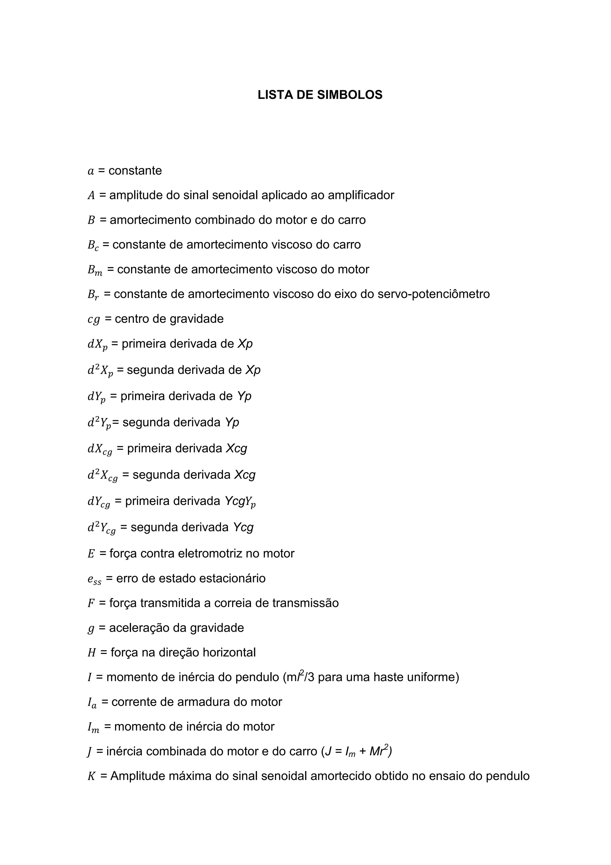 LISTA DE SIMBOLOS
= constante
= amplitude do sinal senoidal aplicado ao amplificador
= amortecimento combinado do motor e do carro
= constante de amortecimento viscoso do carro
= constante de amortecimento viscoso do motor
= constante de amortecimento viscoso do eixo do servo-potenciômetro
= centro de gravidade
	= primeira derivada de Xp
= segunda derivada de Xp
= primeira derivada de Yp
= segunda derivada Yp
= primeira derivada Xcg
= segunda derivada Xcg
= primeira derivada Ycg
= segunda derivada Ycg
= força contra eletromotriz no motor
= erro de estado estacionário
= força transmitida a correia de transmissão
= aceleração da gravidade
= força na direção horizontal
= momento de inércia do pendulo (ml2
/3 para uma haste uniforme)
= corrente de armadura do motor
= momento de inércia do motor
= inércia combinada do motor e do carro (J = Im + Mr2
)
= Amplitude máxima do sinal senoidal amortecido obtido no ensaio do pendulo
 
