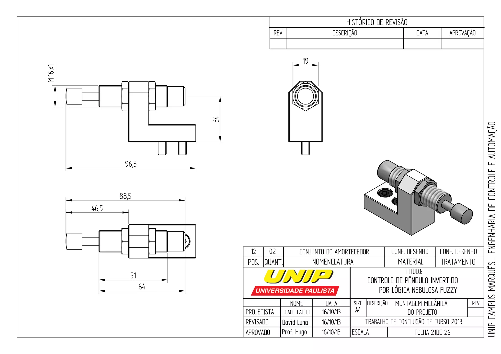 PROJETISTA
REVISADO
APROVADO
NOME
JOAO CLAUDIO
DATA
16/10/13
TITULO:
SIZE
A4
DESCRIÇÃO: REV
TRABALHO DE CONCLUSÃO DE CURSO 2013
ESCALA: FOLHA 21DE 26
HISTÓRICO DE REVISÃO
REV DESCRIÇÃO DATA APROVAÇÃO
CONTROLE DE PÊNDULO INVERTIDO
POR LÓGICA NEBULOSA FUZZY
16/10/13
16/10/13
UNIPCAMPUSMARQUÊS_ENGENHARIADECONTROLEEAUTOMAÇÃO
David LunaDavid Luna
Prof. Hugo
POS. QUANT. TRATAMENTOMATERIALNOMENCLATURA
96,5
34
46,5
64
88,5
51
16Mx1
19
12 02 CONJUNTO DO AMORTECEDOR CONF. DESENHO CONF. DESENHO
MONTAGEM MECÂNICA
DO PROJETO
 