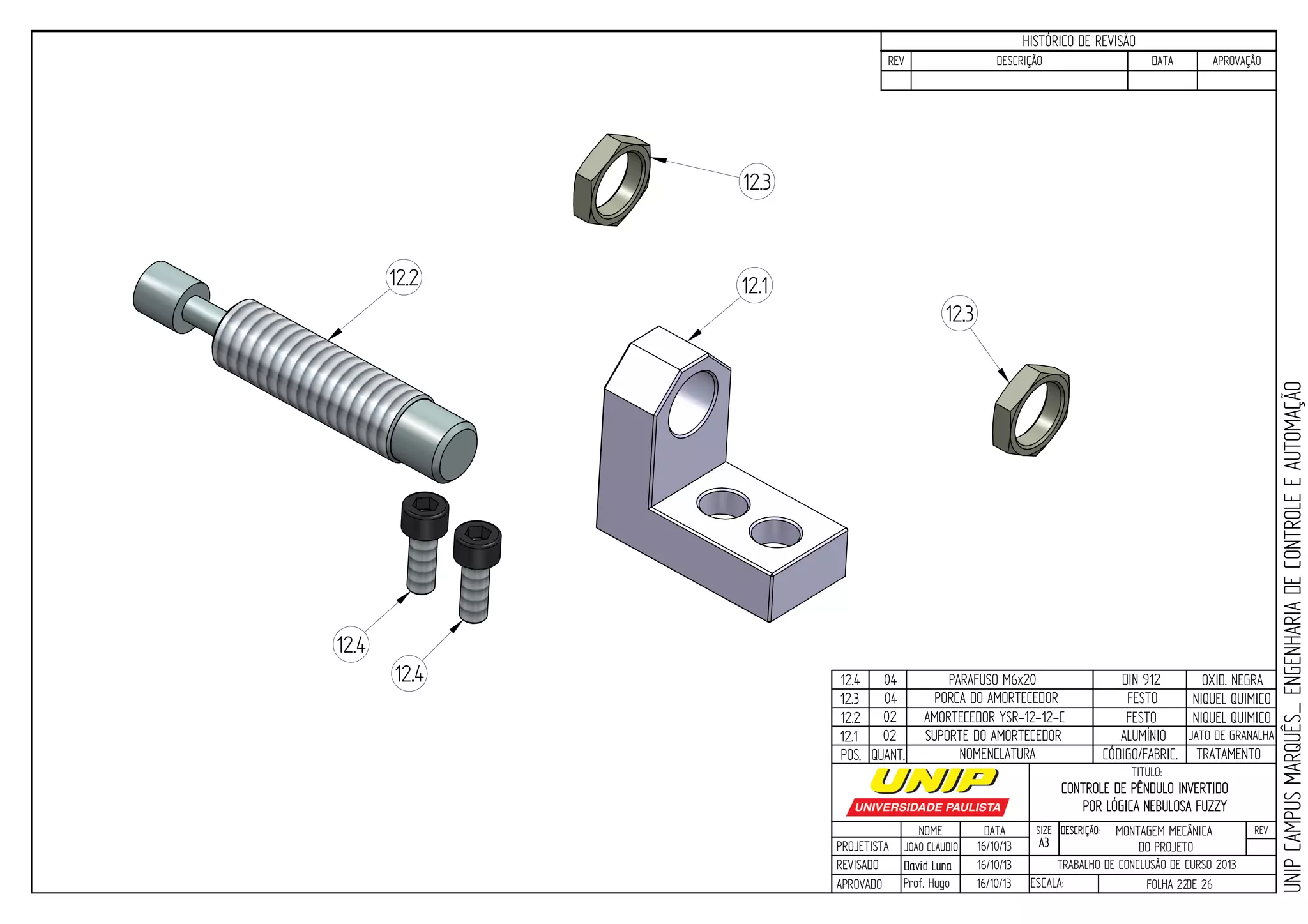 PROJETISTA
REVISADO
APROVADO
NOME
JOAO CLAUDIO
DATA
16/10/13
TITULO:
SIZE
A3
DESCRIÇÃO: REV
TRABALHO DE CONCLUSÃO DE CURSO 2013
ESCALA: FOLHA 22DE 26
HISTÓRICO DE REVISÃO
REV DESCRIÇÃO DATA APROVAÇÃO
CONTROLE DE PÊNDULO INVERTIDO
POR LÓGICA NEBULOSA FUZZY
16/10/13
16/10/13
David LunaDavid Luna
Prof. Hugo
POS. QUANT. TRATAMENTOCÓDIGO/FABRIC.NOMENCLATURA
12.112.2
12.3
12.4
12.4
12.3
12.1
12.2
12.3
12.4
02
02
04
04
SUPORTE DO AMORTECEDOR
AMORTECEDOR YSR-12-12-C
PORCA DO AMORTECEDOR
PARAFUSO M6x20
ALUMÍNIO
FESTO
FESTO
DIN 912
JATO DE GRANALHA
OXID. NEGRA
NIQUEL QUIMICO
NIQUEL QUIMICO
UNIPCAMPUSMARQUÊS_ENGENHARIADECONTROLEEAUTOMAÇÃO
MONTAGEM MECÂNICA
DO PROJETO
 