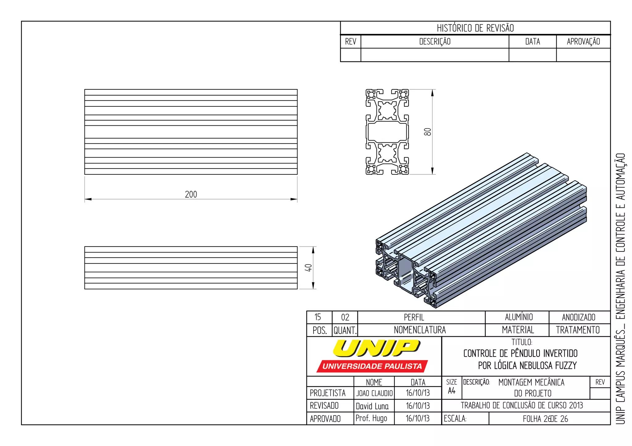 PROJETISTA
REVISADO
APROVADO
NOME
JOAO CLAUDIO
DATA
16/10/13
TITULO:
SIZE
A4
DESCRIÇÃO: REV
TRABALHO DE CONCLUSÃO DE CURSO 2013
ESCALA: FOLHA 26DE 26
HISTÓRICO DE REVISÃO
REV DESCRIÇÃO DATA APROVAÇÃO
CONTROLE DE PÊNDULO INVERTIDO
POR LÓGICA NEBULOSA FUZZY
16/10/13
16/10/13
UNIPCAMPUSMARQUÊS_ENGENHARIADECONTROLEEAUTOMAÇÃO
David LunaDavid Luna
Prof. Hugo
POS. QUANT. TRATAMENTOMATERIALNOMENCLATURA
200
15 02 PERFIL ALUMÍNIO ANODIZADO
MONTAGEM MECÂNICA
DO PROJETO
80
40
 
