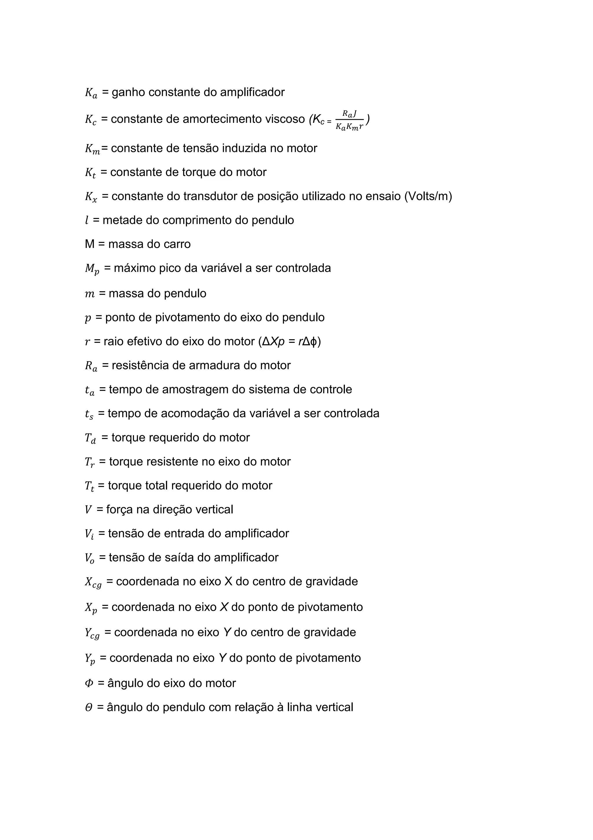 = ganho constante do amplificador
= constante de amortecimento viscoso (Kc = )
= constante de tensão induzida no motor
= constante de torque do motor
= constante do transdutor de posição utilizado no ensaio (Volts/m)
= metade do comprimento do pendulo
M = massa do carro
! = máximo pico da variável a ser controlada
" = massa do pendulo
# = ponto de pivotamento do eixo do pendulo
$	= raio efetivo do eixo do motor (∆Xp = r∆ϕ)
% = resistência de armadura do motor
& = tempo de amostragem do sistema de controle
& = tempo de acomodação da variável a ser controlada
'( = torque requerido do motor
' = torque resistente no eixo do motor
' 	= torque total requerido do motor
) = força na direção vertical
)* = tensão de entrada do amplificador
)+ = tensão de saída do amplificador
= coordenada no eixo X do centro de gravidade
= coordenada no eixo X do ponto de pivotamento
= coordenada no eixo Y do centro de gravidade
= coordenada no eixo Y do ponto de pivotamento
, = ângulo do eixo do motor
- = ângulo do pendulo com relação à linha vertical
 