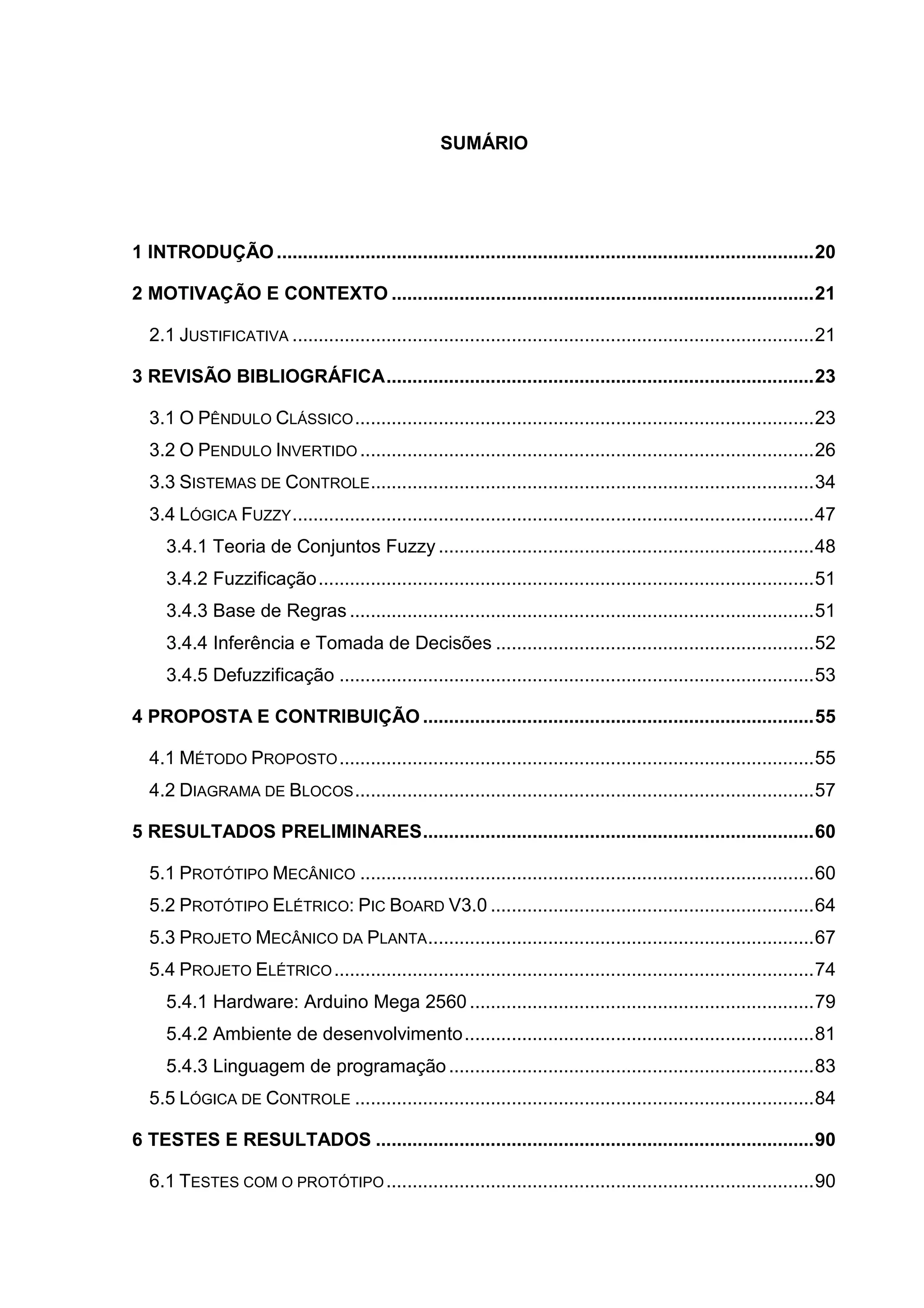 SUMÁRIO
1 INTRODUÇÃO .......................................................................................................20
2 MOTIVAÇÃO E CONTEXTO .................................................................................21
2.1 JUSTIFICATIVA ....................................................................................................21
3 REVISÃO BIBLIOGRÁFICA..................................................................................23
3.1 O PÊNDULO CLÁSSICO........................................................................................23
3.2 O PENDULO INVERTIDO .......................................................................................26
3.3 SISTEMAS DE CONTROLE.....................................................................................34
3.4 LÓGICA FUZZY....................................................................................................47
3.4.1 Teoria de Conjuntos Fuzzy ........................................................................48
3.4.2 Fuzzificação...............................................................................................51
3.4.3 Base de Regras .........................................................................................51
3.4.4 Inferência e Tomada de Decisões .............................................................52
3.4.5 Defuzzificação ...........................................................................................53
4 PROPOSTA E CONTRIBUIÇÃO ...........................................................................55
4.1 MÉTODO PROPOSTO...........................................................................................55
4.2 DIAGRAMA DE BLOCOS........................................................................................57
5 RESULTADOS PRELIMINARES...........................................................................60
5.1 PROTÓTIPO MECÂNICO .......................................................................................60
5.2 PROTÓTIPO ELÉTRICO: PIC BOARD V3.0 ..............................................................64
5.3 PROJETO MECÂNICO DA PLANTA..........................................................................67
5.4 PROJETO ELÉTRICO............................................................................................74
5.4.1 Hardware: Arduino Mega 2560 ..................................................................79
5.4.2 Ambiente de desenvolvimento...................................................................81
5.4.3 Linguagem de programação......................................................................83
5.5 LÓGICA DE CONTROLE ........................................................................................84
6 TESTES E RESULTADOS ....................................................................................90
6.1 TESTES COM O PROTÓTIPO..................................................................................90
 