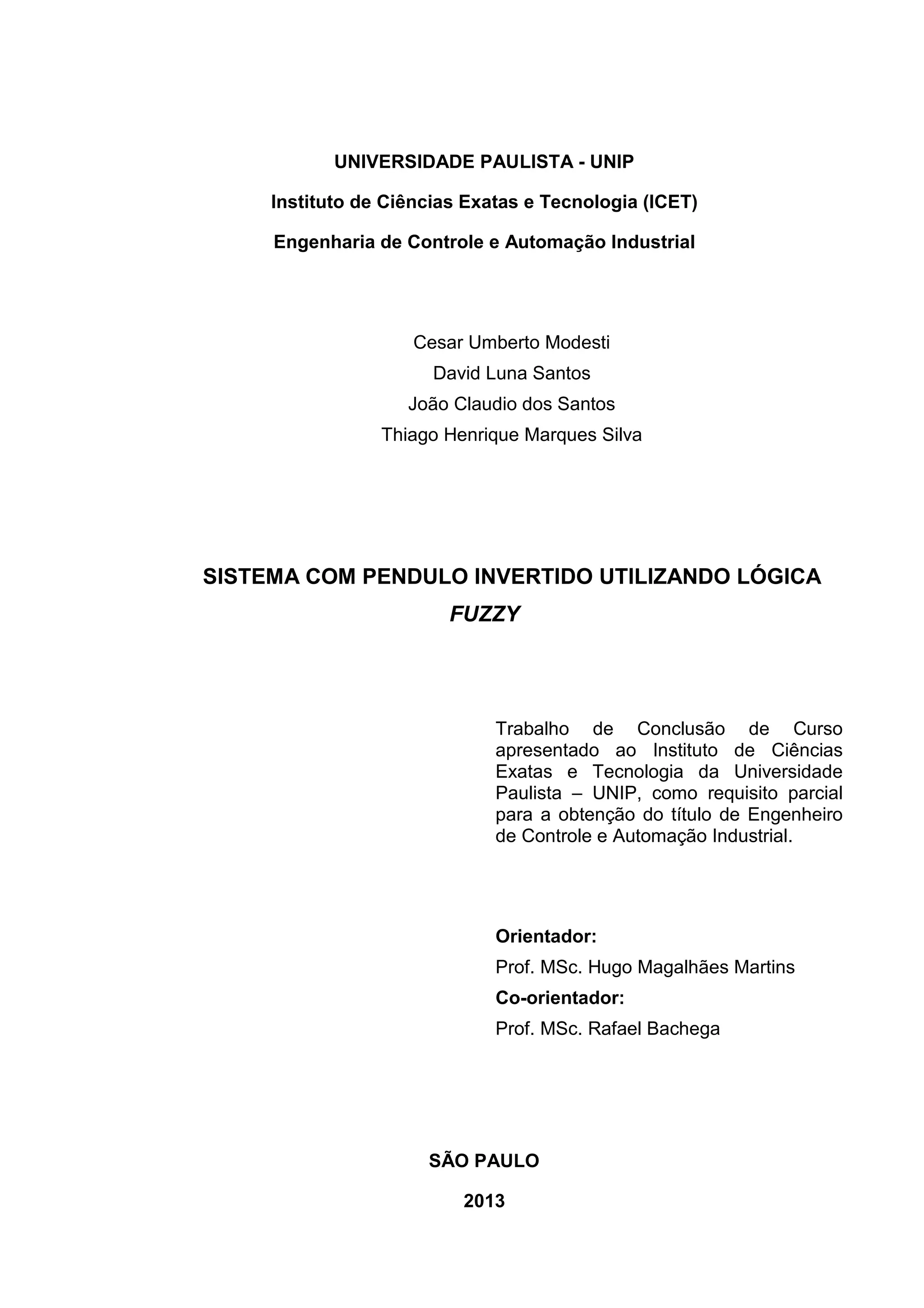 UNIVERSIDADE PAULISTA - UNIP
Instituto de Ciências Exatas e Tecnologia (ICET)
Engenharia de Controle e Automação Industrial
Cesar Umberto Modesti
David Luna Santos
João Claudio dos Santos
Thiago Henrique Marques Silva
SISTEMA COM PENDULO INVERTIDO UTILIZANDO LÓGICA
FUZZY
Trabalho de Conclusão de Curso
apresentado ao Instituto de Ciências
Exatas e Tecnologia da Universidade
Paulista – UNIP, como requisito parcial
para a obtenção do título de Engenheiro
de Controle e Automação Industrial.
Orientador:
Prof. MSc. Hugo Magalhães Martins
Co-orientador:
Prof. MSc. Rafael Bachega
SÃO PAULO
2013
 
