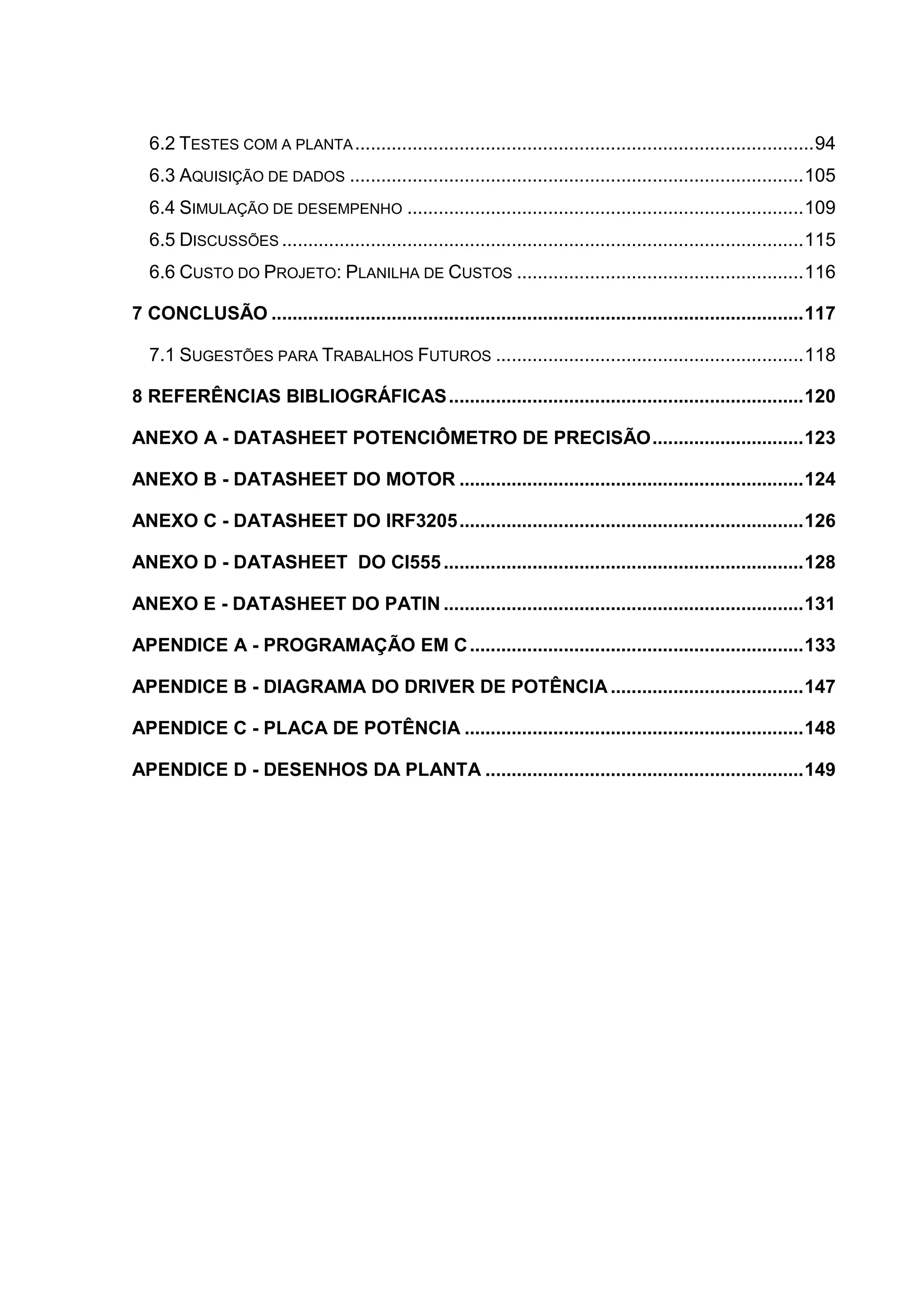 6.2 TESTES COM A PLANTA........................................................................................94
6.3 AQUISIÇÃO DE DADOS .......................................................................................105
6.4 SIMULAÇÃO DE DESEMPENHO ............................................................................109
6.5 DISCUSSÕES ....................................................................................................115
6.6 CUSTO DO PROJETO: PLANILHA DE CUSTOS .......................................................116
7 CONCLUSÃO ......................................................................................................117
7.1 SUGESTÕES PARA TRABALHOS FUTUROS ...........................................................118
8 REFERÊNCIAS BIBLIOGRÁFICAS....................................................................120
ANEXO A - DATASHEET POTENCIÔMETRO DE PRECISÃO.............................123
ANEXO B - DATASHEET DO MOTOR ..................................................................124
ANEXO C - DATASHEET DO IRF3205..................................................................126
ANEXO D - DATASHEET DO CI555.....................................................................128
ANEXO E - DATASHEET DO PATIN .....................................................................131
APENDICE A - PROGRAMAÇÃO EM C................................................................133
APENDICE B - DIAGRAMA DO DRIVER DE POTÊNCIA.....................................147
APENDICE C - PLACA DE POTÊNCIA .................................................................148
APENDICE D - DESENHOS DA PLANTA .............................................................149
 