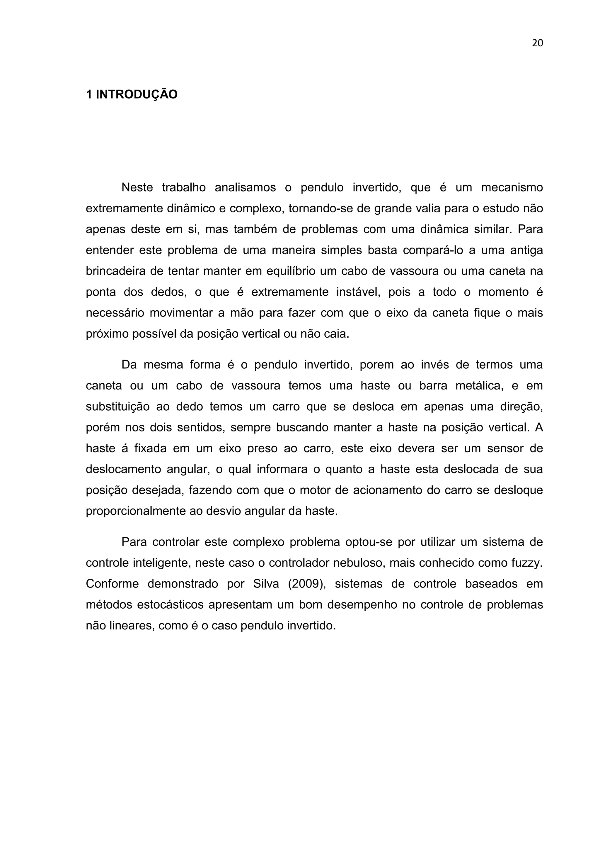 20
1 INTRODUÇÃO
Neste trabalho analisamos o pendulo invertido, que é um mecanismo
extremamente dinâmico e complexo, tornando-se de grande valia para o estudo não
apenas deste em si, mas também de problemas com uma dinâmica similar. Para
entender este problema de uma maneira simples basta compará-lo a uma antiga
brincadeira de tentar manter em equilíbrio um cabo de vassoura ou uma caneta na
ponta dos dedos, o que é extremamente instável, pois a todo o momento é
necessário movimentar a mão para fazer com que o eixo da caneta fique o mais
próximo possível da posição vertical ou não caia.
Da mesma forma é o pendulo invertido, porem ao invés de termos uma
caneta ou um cabo de vassoura temos uma haste ou barra metálica, e em
substituição ao dedo temos um carro que se desloca em apenas uma direção,
porém nos dois sentidos, sempre buscando manter a haste na posição vertical. A
haste á fixada em um eixo preso ao carro, este eixo devera ser um sensor de
deslocamento angular, o qual informara o quanto a haste esta deslocada de sua
posição desejada, fazendo com que o motor de acionamento do carro se desloque
proporcionalmente ao desvio angular da haste.
Para controlar este complexo problema optou-se por utilizar um sistema de
controle inteligente, neste caso o controlador nebuloso, mais conhecido como fuzzy.
Conforme demonstrado por Silva (2009), sistemas de controle baseados em
métodos estocásticos apresentam um bom desempenho no controle de problemas
não lineares, como é o caso pendulo invertido.
 