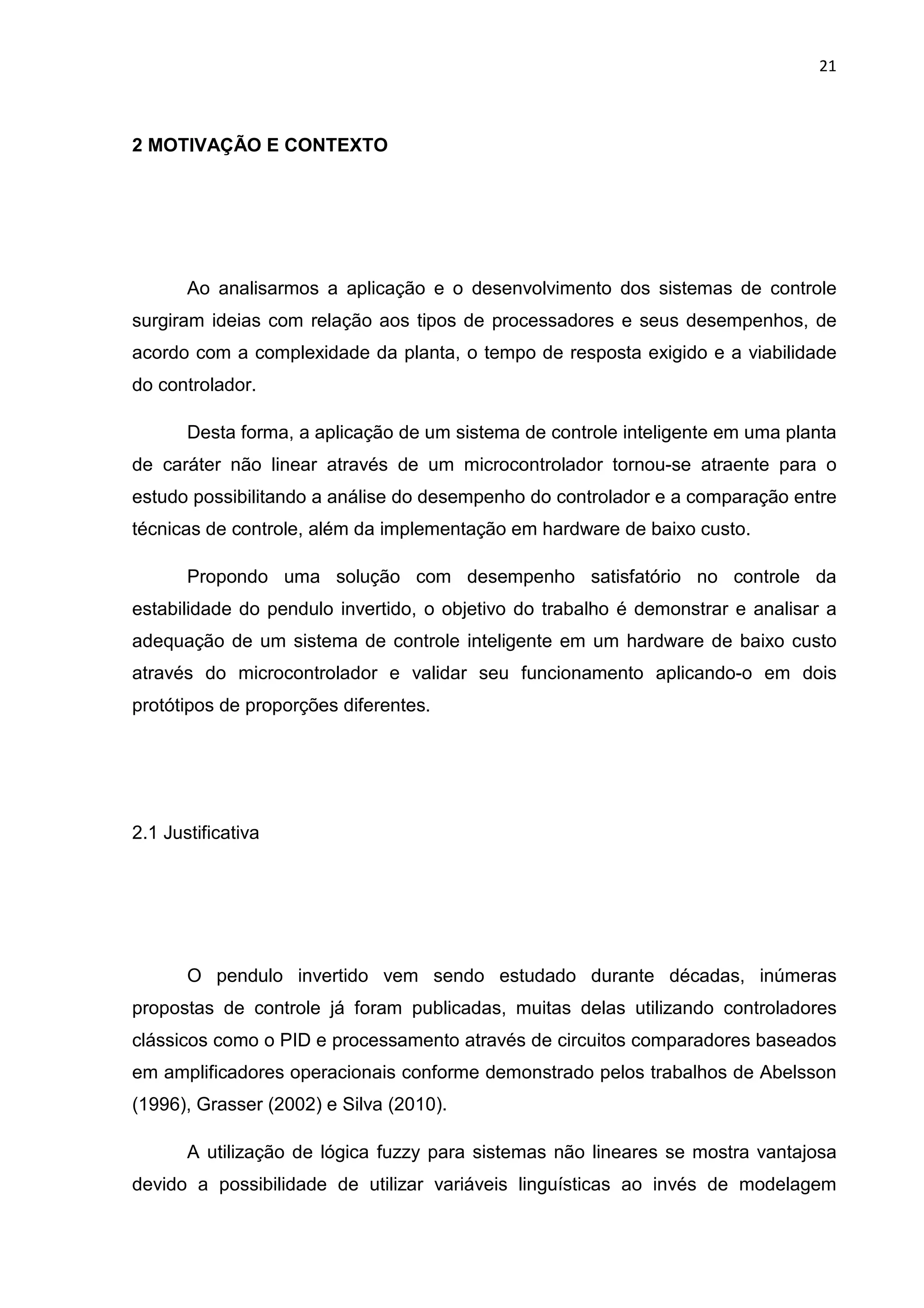 21
2 MOTIVAÇÃO E CONTEXTO
Ao analisarmos a aplicação e o desenvolvimento dos sistemas de controle
surgiram ideias com relação aos tipos de processadores e seus desempenhos, de
acordo com a complexidade da planta, o tempo de resposta exigido e a viabilidade
do controlador.
Desta forma, a aplicação de um sistema de controle inteligente em uma planta
de caráter não linear através de um microcontrolador tornou-se atraente para o
estudo possibilitando a análise do desempenho do controlador e a comparação entre
técnicas de controle, além da implementação em hardware de baixo custo.
Propondo uma solução com desempenho satisfatório no controle da
estabilidade do pendulo invertido, o objetivo do trabalho é demonstrar e analisar a
adequação de um sistema de controle inteligente em um hardware de baixo custo
através do microcontrolador e validar seu funcionamento aplicando-o em dois
protótipos de proporções diferentes.
2.1 Justificativa
O pendulo invertido vem sendo estudado durante décadas, inúmeras
propostas de controle já foram publicadas, muitas delas utilizando controladores
clássicos como o PID e processamento através de circuitos comparadores baseados
em amplificadores operacionais conforme demonstrado pelos trabalhos de Abelsson
(1996), Grasser (2002) e Silva (2010).
A utilização de lógica fuzzy para sistemas não lineares se mostra vantajosa
devido a possibilidade de utilizar variáveis linguísticas ao invés de modelagem
 