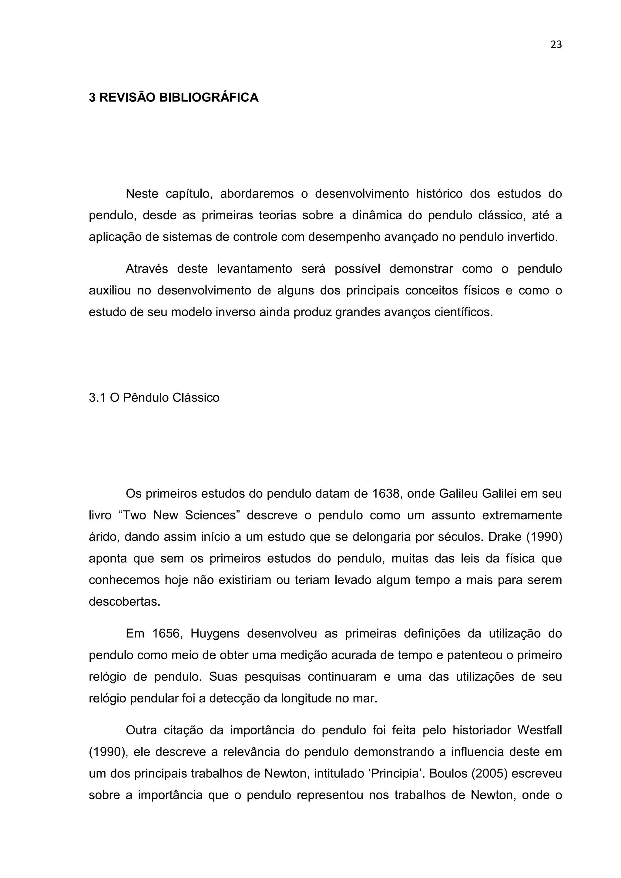 23
3 REVISÃO BIBLIOGRÁFICA
Neste capítulo, abordaremos o desenvolvimento histórico dos estudos do
pendulo, desde as primeiras teorias sobre a dinâmica do pendulo clássico, até a
aplicação de sistemas de controle com desempenho avançado no pendulo invertido.
Através deste levantamento será possível demonstrar como o pendulo
auxiliou no desenvolvimento de alguns dos principais conceitos físicos e como o
estudo de seu modelo inverso ainda produz grandes avanços científicos.
3.1 O Pêndulo Clássico
Os primeiros estudos do pendulo datam de 1638, onde Galileu Galilei em seu
livro “Two New Sciences” descreve o pendulo como um assunto extremamente
árido, dando assim início a um estudo que se delongaria por séculos. Drake (1990)
aponta que sem os primeiros estudos do pendulo, muitas das leis da física que
conhecemos hoje não existiriam ou teriam levado algum tempo a mais para serem
descobertas.
Em 1656, Huygens desenvolveu as primeiras definições da utilização do
pendulo como meio de obter uma medição acurada de tempo e patenteou o primeiro
relógio de pendulo. Suas pesquisas continuaram e uma das utilizações de seu
relógio pendular foi a detecção da longitude no mar.
Outra citação da importância do pendulo foi feita pelo historiador Westfall
(1990), ele descreve a relevância do pendulo demonstrando a influencia deste em
um dos principais trabalhos de Newton, intitulado ‘Principia’. Boulos (2005) escreveu
sobre a importância que o pendulo representou nos trabalhos de Newton, onde o
 