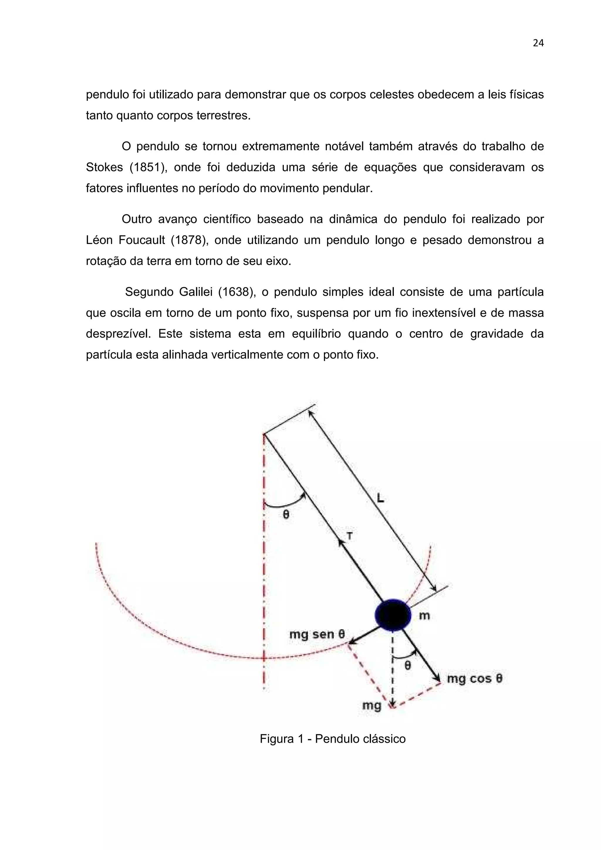 24
pendulo foi utilizado para demonstrar que os corpos celestes obedecem a leis físicas
tanto quanto corpos terrestres.
O pendulo se tornou extremamente notável também através do trabalho de
Stokes (1851), onde foi deduzida uma série de equações que consideravam os
fatores influentes no período do movimento pendular.
Outro avanço científico baseado na dinâmica do pendulo foi realizado por
Léon Foucault (1878), onde utilizando um pendulo longo e pesado demonstrou a
rotação da terra em torno de seu eixo.
Segundo Galilei (1638), o pendulo simples ideal consiste de uma partícula
que oscila em torno de um ponto fixo, suspensa por um fio inextensível e de massa
desprezível. Este sistema esta em equilíbrio quando o centro de gravidade da
partícula esta alinhada verticalmente com o ponto fixo.
Figura 1 - Pendulo clássico
 