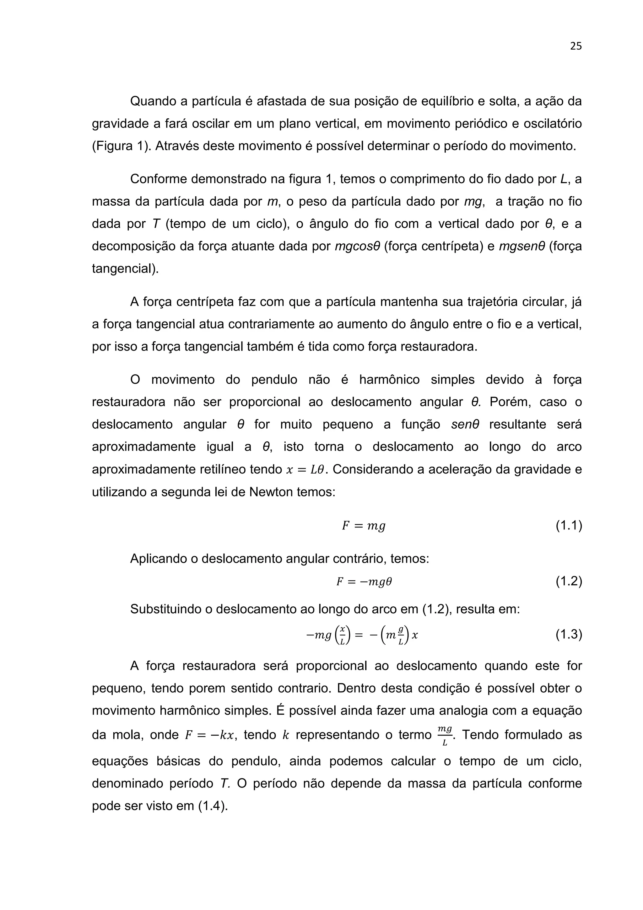 25
Quando a partícula é afastada de sua posição de equilíbrio e solta, a ação da
gravidade a fará oscilar em um plano vertical, em movimento periódico e oscilatório
(Figura 1). Através deste movimento é possível determinar o período do movimento.
Conforme demonstrado na figura 1, temos o comprimento do fio dado por L, a
massa da partícula dada por m, o peso da partícula dado por mg, a tração no fio
dada por T (tempo de um ciclo), o ângulo do fio com a vertical dado por θ, e a
decomposição da força atuante dada por mgcosθ (força centrípeta) e mgsenθ (força
tangencial).
A força centrípeta faz com que a partícula mantenha sua trajetória circular, já
a força tangencial atua contrariamente ao aumento do ângulo entre o fio e a vertical,
por isso a força tangencial também é tida como força restauradora.
O movimento do pendulo não é harmônico simples devido à força
restauradora não ser proporcional ao deslocamento angular θ. Porém, caso o
deslocamento angular θ for muito pequeno a função senθ resultante será
aproximadamente igual a θ, isto torna o deslocamento ao longo do arco
aproximadamente retilíneo tendo . = 01. Considerando a aceleração da gravidade e
utilizando a segunda lei de Newton temos:
= " (1.1)
Aplicando o deslocamento angular contrário, temos:
= −" 1 (1.2)
Substituindo o deslocamento ao longo do arco em (1.2), resulta em:
−" 3
4
5 =	− 3"
4
5 . (1.3)
A força restauradora será proporcional ao deslocamento quando este for
pequeno, tendo porem sentido contrario. Dentro desta condição é possível obter o
movimento harmônico simples. É possível ainda fazer uma analogia com a equação
da mola, onde = −6., tendo 6 representando o termo 4
. Tendo formulado as
equações básicas do pendulo, ainda podemos calcular o tempo de um ciclo,
denominado período T. O período não depende da massa da partícula conforme
pode ser visto em (1.4).
 