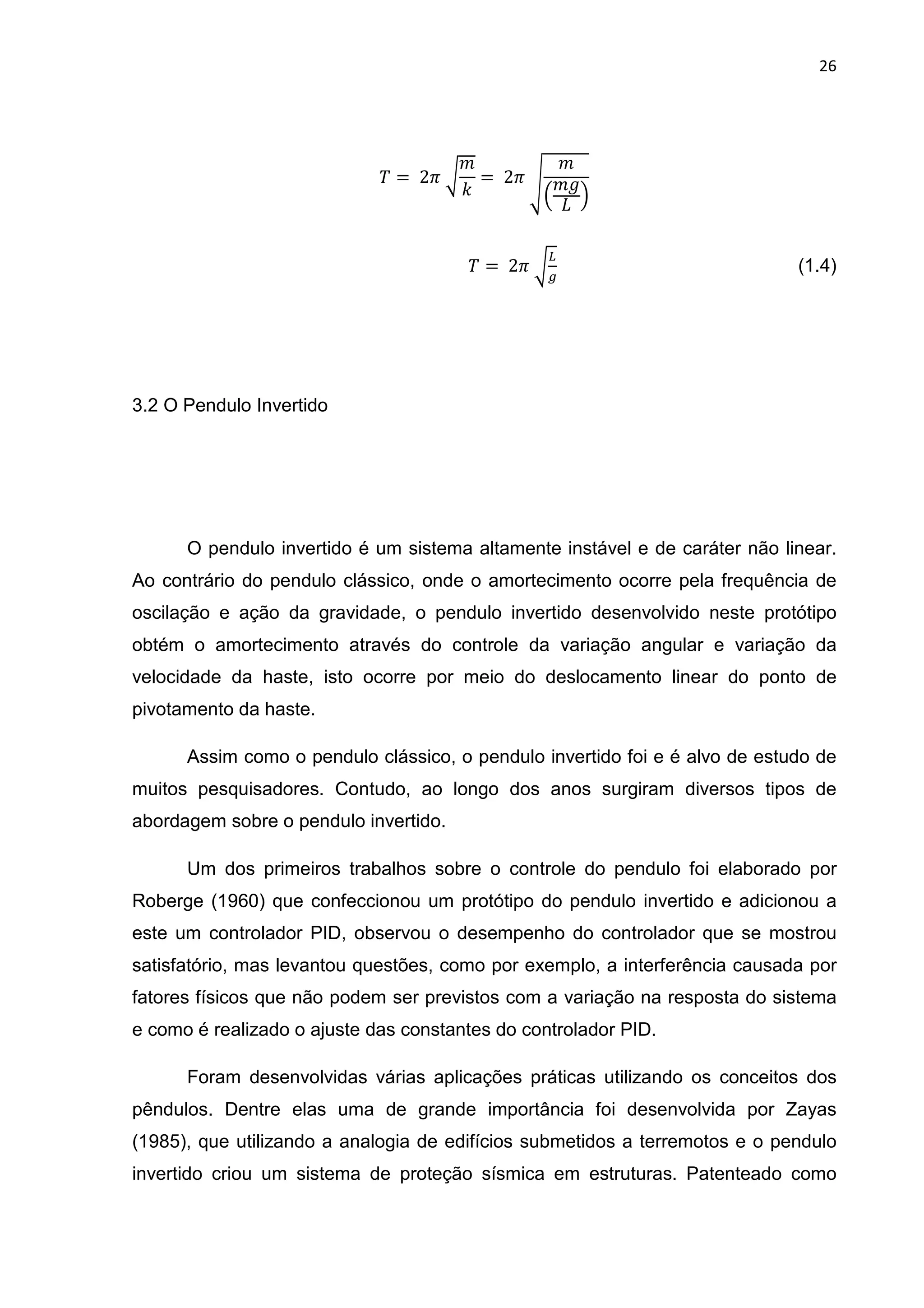 26
' = 	28	9
"
6
= 	28	:
"
3
"
0 5
' = 	28	9
4
(1.4)
3.2 O Pendulo Invertido
O pendulo invertido é um sistema altamente instável e de caráter não linear.
Ao contrário do pendulo clássico, onde o amortecimento ocorre pela frequência de
oscilação e ação da gravidade, o pendulo invertido desenvolvido neste protótipo
obtém o amortecimento através do controle da variação angular e variação da
velocidade da haste, isto ocorre por meio do deslocamento linear do ponto de
pivotamento da haste.
Assim como o pendulo clássico, o pendulo invertido foi e é alvo de estudo de
muitos pesquisadores. Contudo, ao longo dos anos surgiram diversos tipos de
abordagem sobre o pendulo invertido.
Um dos primeiros trabalhos sobre o controle do pendulo foi elaborado por
Roberge (1960) que confeccionou um protótipo do pendulo invertido e adicionou a
este um controlador PID, observou o desempenho do controlador que se mostrou
satisfatório, mas levantou questões, como por exemplo, a interferência causada por
fatores físicos que não podem ser previstos com a variação na resposta do sistema
e como é realizado o ajuste das constantes do controlador PID.
Foram desenvolvidas várias aplicações práticas utilizando os conceitos dos
pêndulos. Dentre elas uma de grande importância foi desenvolvida por Zayas
(1985), que utilizando a analogia de edifícios submetidos a terremotos e o pendulo
invertido criou um sistema de proteção sísmica em estruturas. Patenteado como
 