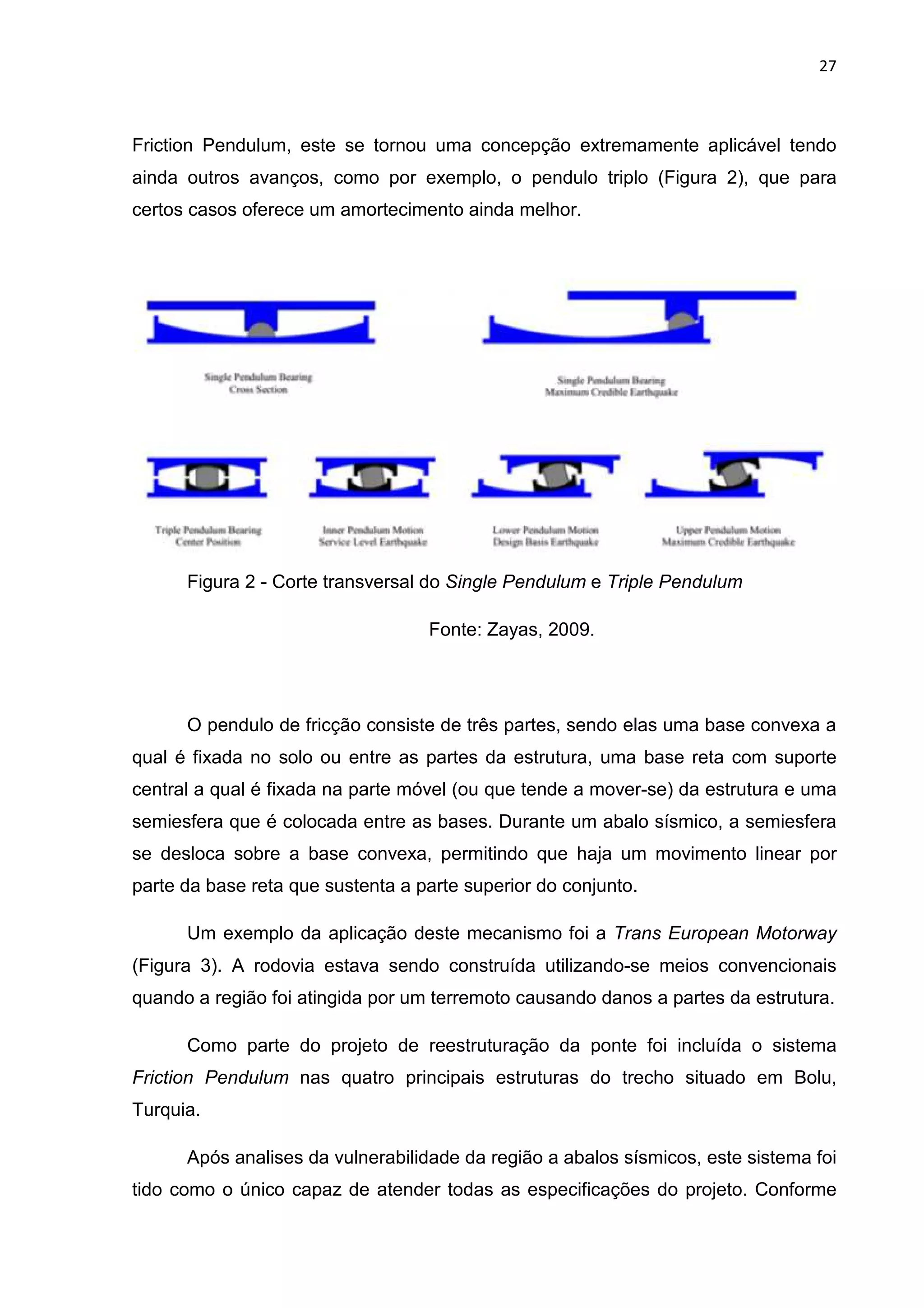 27
Friction Pendulum, este se tornou uma concepção extremamente aplicável tendo
ainda outros avanços, como por exemplo, o pendulo triplo (Figura 2), que para
certos casos oferece um amortecimento ainda melhor.
Figura 2 - Corte transversal do Single Pendulum e Triple Pendulum
Fonte: Zayas, 2009.
O pendulo de fricção consiste de três partes, sendo elas uma base convexa a
qual é fixada no solo ou entre as partes da estrutura, uma base reta com suporte
central a qual é fixada na parte móvel (ou que tende a mover-se) da estrutura e uma
semiesfera que é colocada entre as bases. Durante um abalo sísmico, a semiesfera
se desloca sobre a base convexa, permitindo que haja um movimento linear por
parte da base reta que sustenta a parte superior do conjunto.
Um exemplo da aplicação deste mecanismo foi a Trans European Motorway
(Figura 3). A rodovia estava sendo construída utilizando-se meios convencionais
quando a região foi atingida por um terremoto causando danos a partes da estrutura.
Como parte do projeto de reestruturação da ponte foi incluída o sistema
Friction Pendulum nas quatro principais estruturas do trecho situado em Bolu,
Turquia.
Após analises da vulnerabilidade da região a abalos sísmicos, este sistema foi
tido como o único capaz de atender todas as especificações do projeto. Conforme
 