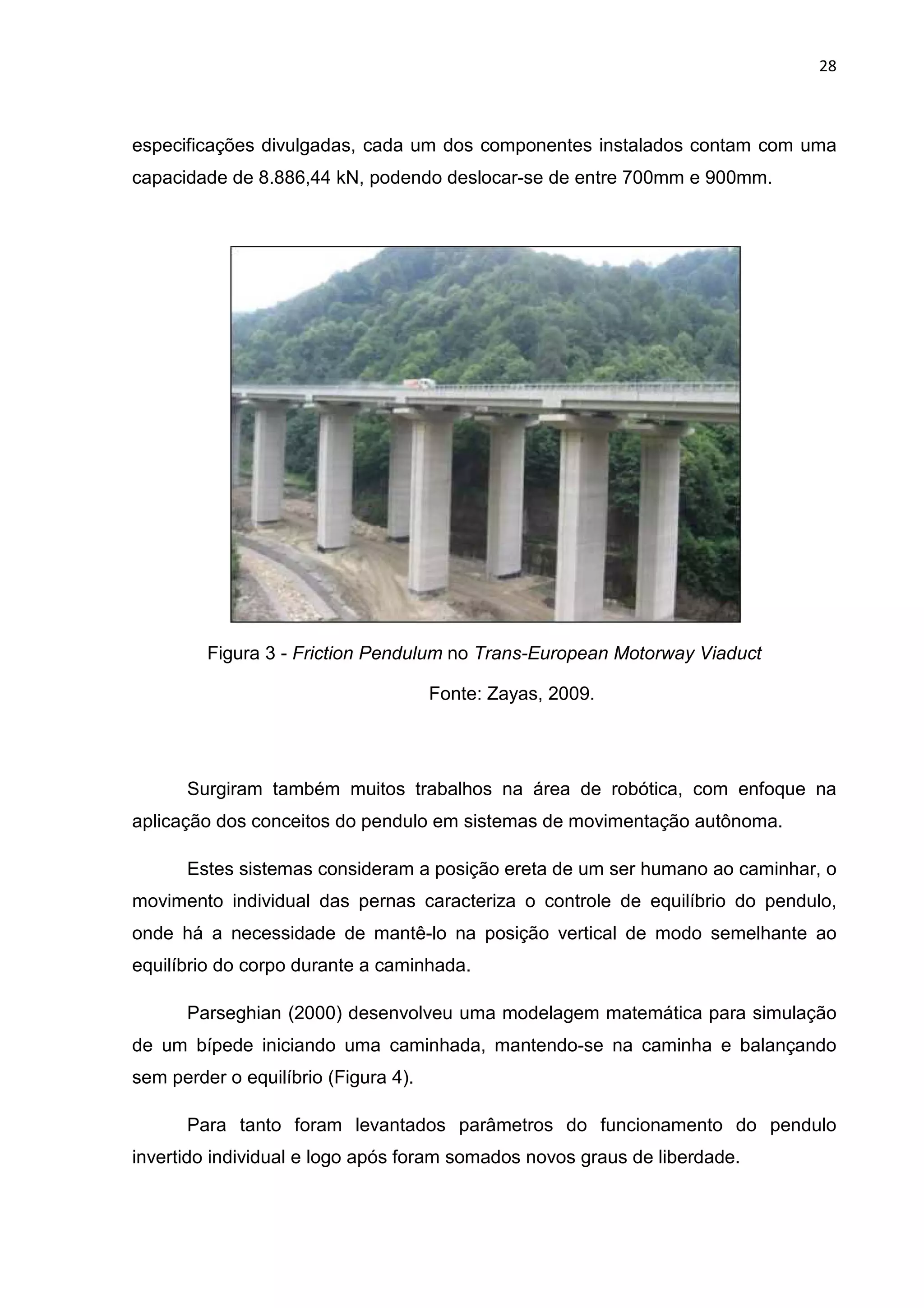 28
especificações divulgadas, cada um dos componentes instalados contam com uma
capacidade de 8.886,44 kN, podendo deslocar-se de entre 700mm e 900mm.
Figura 3 - Friction Pendulum no Trans-European Motorway Viaduct
Fonte: Zayas, 2009.
Surgiram também muitos trabalhos na área de robótica, com enfoque na
aplicação dos conceitos do pendulo em sistemas de movimentação autônoma.
Estes sistemas consideram a posição ereta de um ser humano ao caminhar, o
movimento individual das pernas caracteriza o controle de equilíbrio do pendulo,
onde há a necessidade de mantê-lo na posição vertical de modo semelhante ao
equilíbrio do corpo durante a caminhada.
Parseghian (2000) desenvolveu uma modelagem matemática para simulação
de um bípede iniciando uma caminhada, mantendo-se na caminha e balançando
sem perder o equilíbrio (Figura 4).
Para tanto foram levantados parâmetros do funcionamento do pendulo
invertido individual e logo após foram somados novos graus de liberdade.
 